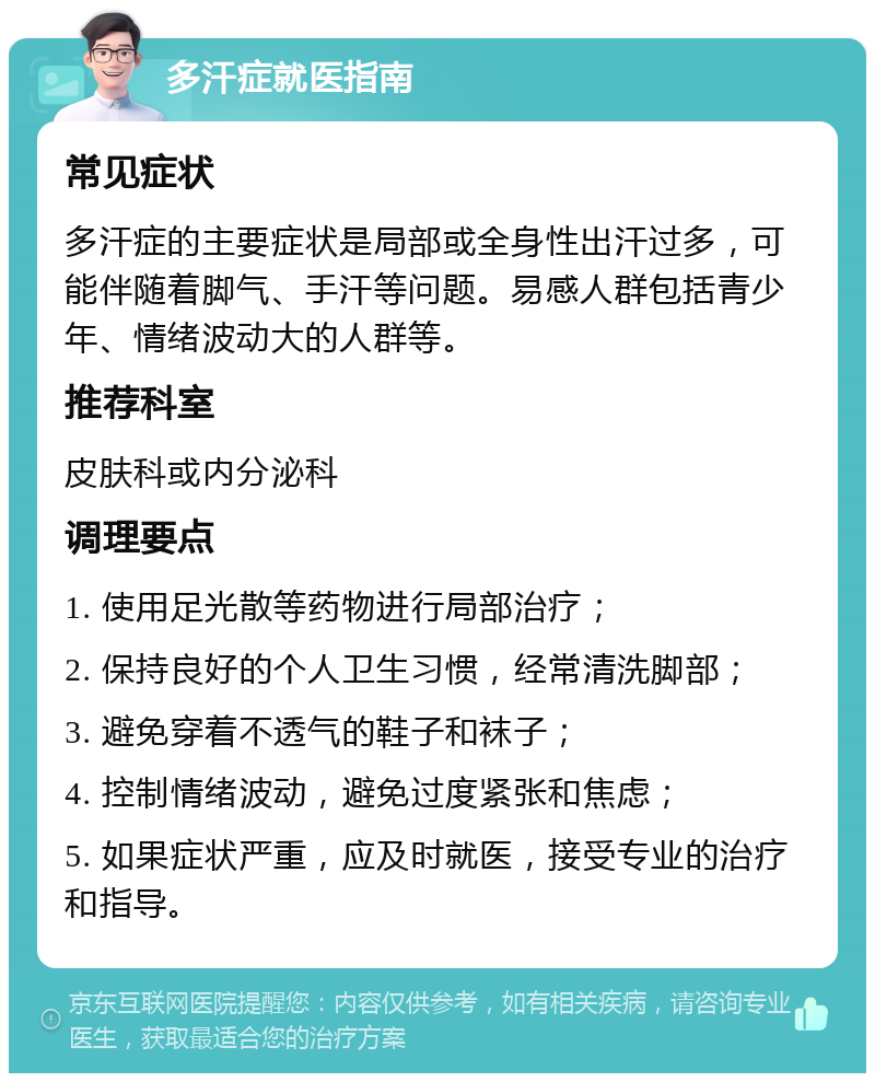 多汗症就医指南 常见症状 多汗症的主要症状是局部或全身性出汗过多，可能伴随着脚气、手汗等问题。易感人群包括青少年、情绪波动大的人群等。 推荐科室 皮肤科或内分泌科 调理要点 1. 使用足光散等药物进行局部治疗； 2. 保持良好的个人卫生习惯，经常清洗脚部； 3. 避免穿着不透气的鞋子和袜子； 4. 控制情绪波动，避免过度紧张和焦虑； 5. 如果症状严重，应及时就医，接受专业的治疗和指导。