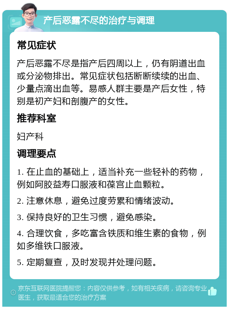 产后恶露不尽的治疗与调理 常见症状 产后恶露不尽是指产后四周以上，仍有阴道出血或分泌物排出。常见症状包括断断续续的出血、少量点滴出血等。易感人群主要是产后女性，特别是初产妇和剖腹产的女性。 推荐科室 妇产科 调理要点 1. 在止血的基础上，适当补充一些轻补的药物，例如阿胶益寿口服液和葆宫止血颗粒。 2. 注意休息，避免过度劳累和情绪波动。 3. 保持良好的卫生习惯，避免感染。 4. 合理饮食，多吃富含铁质和维生素的食物，例如多维铁口服液。 5. 定期复查，及时发现并处理问题。