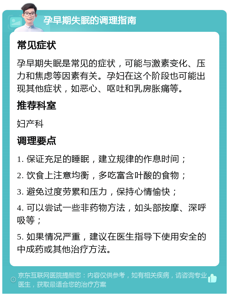 孕早期失眠的调理指南 常见症状 孕早期失眠是常见的症状，可能与激素变化、压力和焦虑等因素有关。孕妇在这个阶段也可能出现其他症状，如恶心、呕吐和乳房胀痛等。 推荐科室 妇产科 调理要点 1. 保证充足的睡眠，建立规律的作息时间； 2. 饮食上注意均衡，多吃富含叶酸的食物； 3. 避免过度劳累和压力，保持心情愉快； 4. 可以尝试一些非药物方法，如头部按摩、深呼吸等； 5. 如果情况严重，建议在医生指导下使用安全的中成药或其他治疗方法。