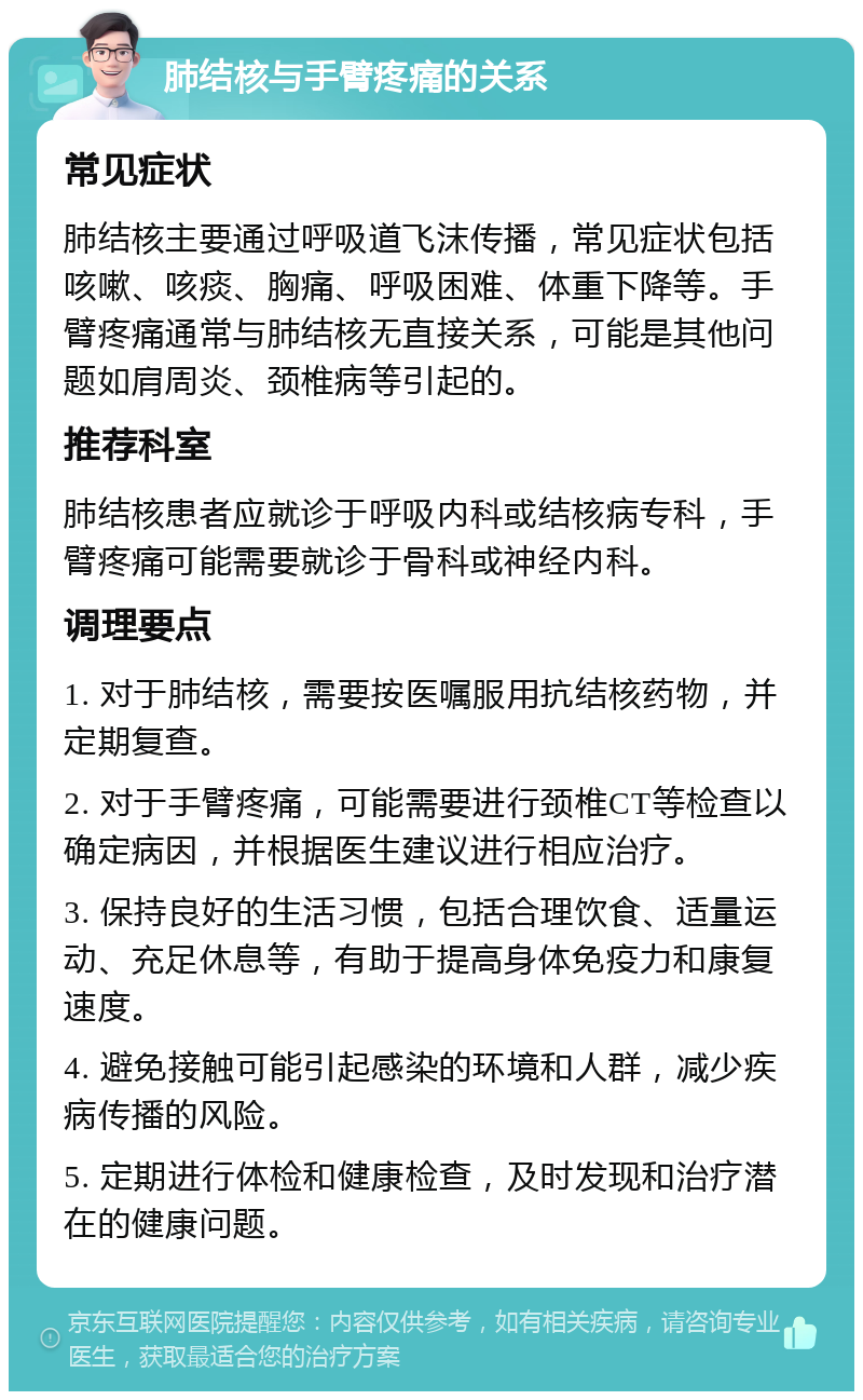 肺结核与手臂疼痛的关系 常见症状 肺结核主要通过呼吸道飞沫传播，常见症状包括咳嗽、咳痰、胸痛、呼吸困难、体重下降等。手臂疼痛通常与肺结核无直接关系，可能是其他问题如肩周炎、颈椎病等引起的。 推荐科室 肺结核患者应就诊于呼吸内科或结核病专科，手臂疼痛可能需要就诊于骨科或神经内科。 调理要点 1. 对于肺结核，需要按医嘱服用抗结核药物，并定期复查。 2. 对于手臂疼痛，可能需要进行颈椎CT等检查以确定病因，并根据医生建议进行相应治疗。 3. 保持良好的生活习惯，包括合理饮食、适量运动、充足休息等，有助于提高身体免疫力和康复速度。 4. 避免接触可能引起感染的环境和人群，减少疾病传播的风险。 5. 定期进行体检和健康检查，及时发现和治疗潜在的健康问题。