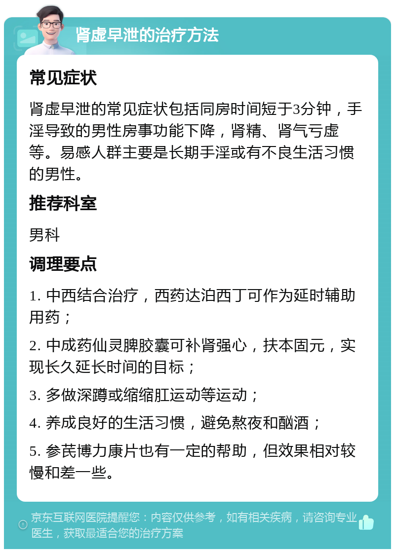 肾虚早泄的治疗方法 常见症状 肾虚早泄的常见症状包括同房时间短于3分钟，手淫导致的男性房事功能下降，肾精、肾气亏虚等。易感人群主要是长期手淫或有不良生活习惯的男性。 推荐科室 男科 调理要点 1. 中西结合治疗，西药达泊西丁可作为延时辅助用药； 2. 中成药仙灵脾胶囊可补肾强心，扶本固元，实现长久延长时间的目标； 3. 多做深蹲或缩缩肛运动等运动； 4. 养成良好的生活习惯，避免熬夜和酗酒； 5. 参芪博力康片也有一定的帮助，但效果相对较慢和差一些。