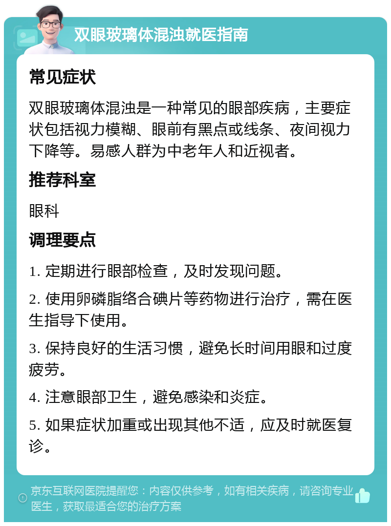 双眼玻璃体混浊就医指南 常见症状 双眼玻璃体混浊是一种常见的眼部疾病，主要症状包括视力模糊、眼前有黑点或线条、夜间视力下降等。易感人群为中老年人和近视者。 推荐科室 眼科 调理要点 1. 定期进行眼部检查，及时发现问题。 2. 使用卵磷脂络合碘片等药物进行治疗，需在医生指导下使用。 3. 保持良好的生活习惯，避免长时间用眼和过度疲劳。 4. 注意眼部卫生，避免感染和炎症。 5. 如果症状加重或出现其他不适，应及时就医复诊。