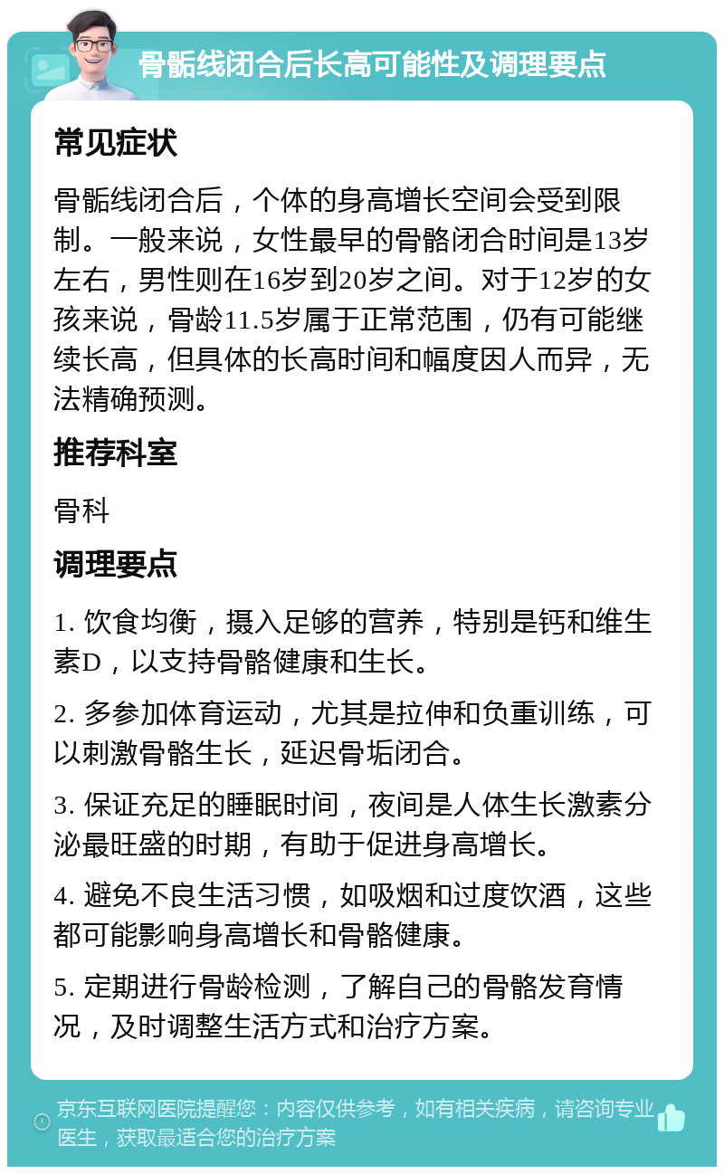 骨骺线闭合后长高可能性及调理要点 常见症状 骨骺线闭合后，个体的身高增长空间会受到限制。一般来说，女性最早的骨骼闭合时间是13岁左右，男性则在16岁到20岁之间。对于12岁的女孩来说，骨龄11.5岁属于正常范围，仍有可能继续长高，但具体的长高时间和幅度因人而异，无法精确预测。 推荐科室 骨科 调理要点 1. 饮食均衡，摄入足够的营养，特别是钙和维生素D，以支持骨骼健康和生长。 2. 多参加体育运动，尤其是拉伸和负重训练，可以刺激骨骼生长，延迟骨垢闭合。 3. 保证充足的睡眠时间，夜间是人体生长激素分泌最旺盛的时期，有助于促进身高增长。 4. 避免不良生活习惯，如吸烟和过度饮酒，这些都可能影响身高增长和骨骼健康。 5. 定期进行骨龄检测，了解自己的骨骼发育情况，及时调整生活方式和治疗方案。