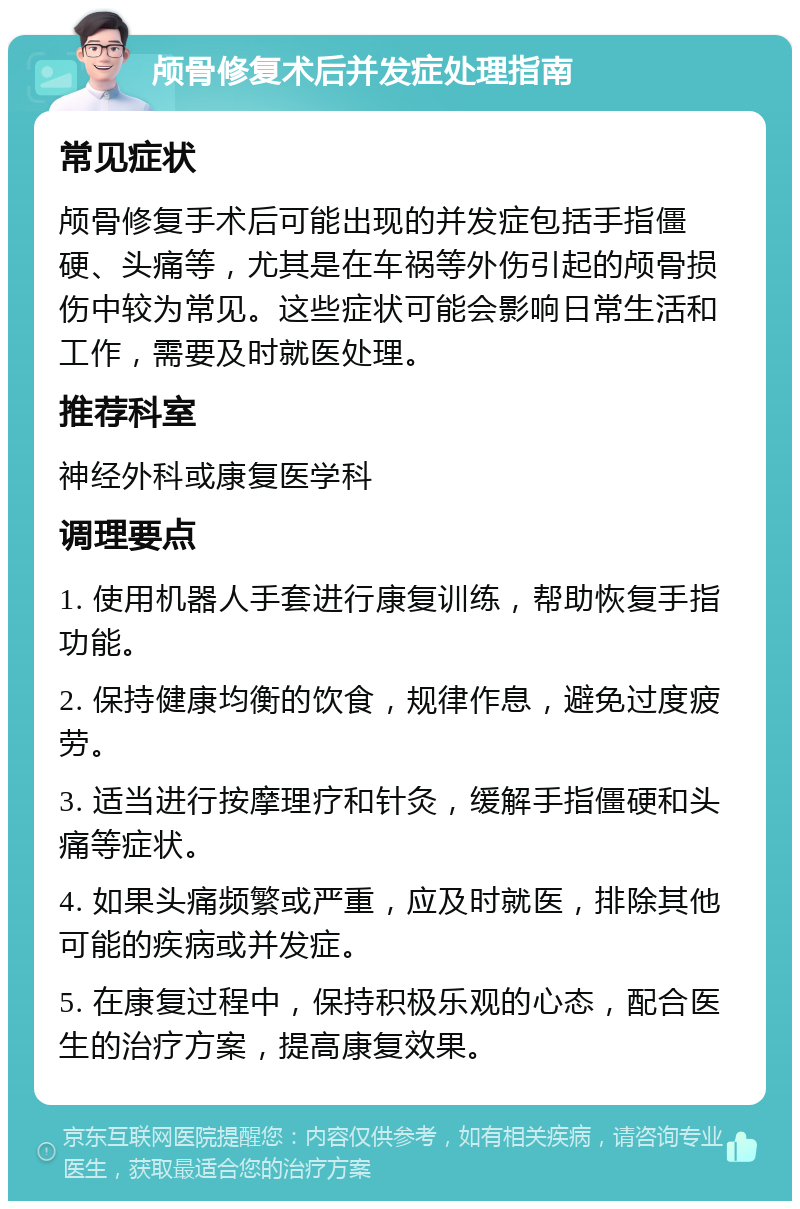 颅骨修复术后并发症处理指南 常见症状 颅骨修复手术后可能出现的并发症包括手指僵硬、头痛等，尤其是在车祸等外伤引起的颅骨损伤中较为常见。这些症状可能会影响日常生活和工作，需要及时就医处理。 推荐科室 神经外科或康复医学科 调理要点 1. 使用机器人手套进行康复训练，帮助恢复手指功能。 2. 保持健康均衡的饮食，规律作息，避免过度疲劳。 3. 适当进行按摩理疗和针灸，缓解手指僵硬和头痛等症状。 4. 如果头痛频繁或严重，应及时就医，排除其他可能的疾病或并发症。 5. 在康复过程中，保持积极乐观的心态，配合医生的治疗方案，提高康复效果。