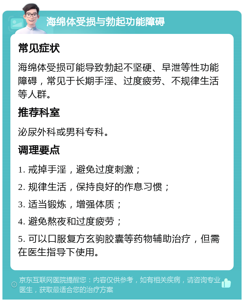 海绵体受损与勃起功能障碍 常见症状 海绵体受损可能导致勃起不坚硬、早泄等性功能障碍，常见于长期手淫、过度疲劳、不规律生活等人群。 推荐科室 泌尿外科或男科专科。 调理要点 1. 戒掉手淫，避免过度刺激； 2. 规律生活，保持良好的作息习惯； 3. 适当锻炼，增强体质； 4. 避免熬夜和过度疲劳； 5. 可以口服复方玄驹胶囊等药物辅助治疗，但需在医生指导下使用。