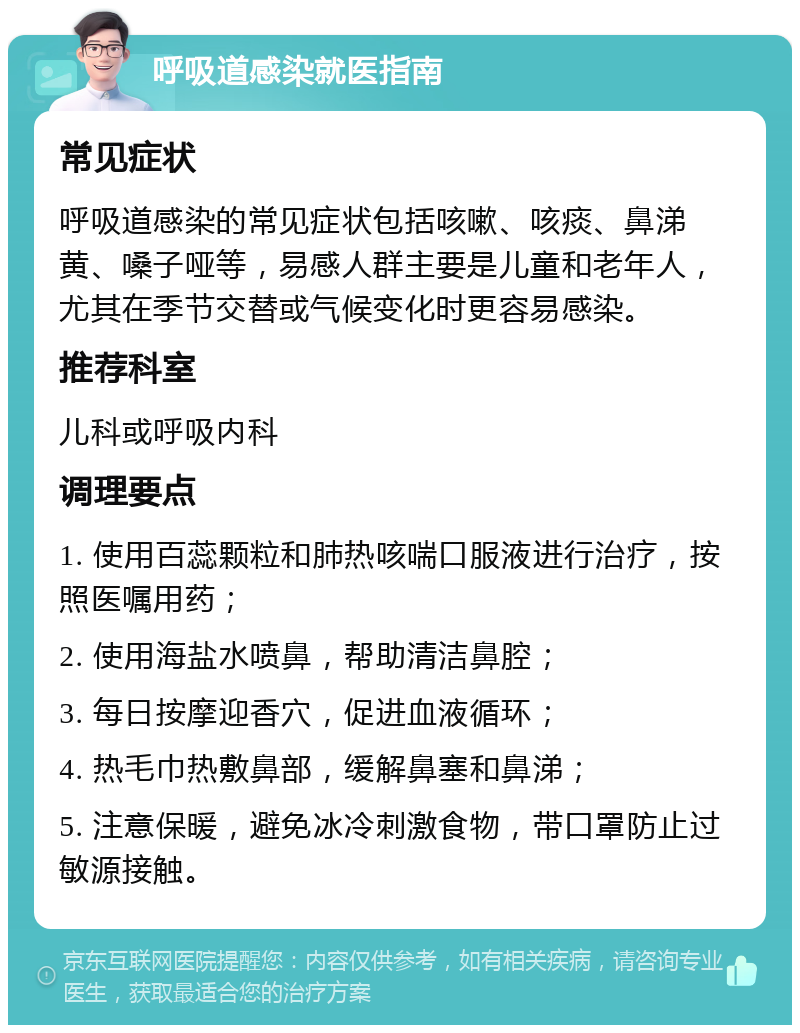 呼吸道感染就医指南 常见症状 呼吸道感染的常见症状包括咳嗽、咳痰、鼻涕黄、嗓子哑等，易感人群主要是儿童和老年人，尤其在季节交替或气候变化时更容易感染。 推荐科室 儿科或呼吸内科 调理要点 1. 使用百蕊颗粒和肺热咳喘口服液进行治疗，按照医嘱用药； 2. 使用海盐水喷鼻，帮助清洁鼻腔； 3. 每日按摩迎香穴，促进血液循环； 4. 热毛巾热敷鼻部，缓解鼻塞和鼻涕； 5. 注意保暖，避免冰冷刺激食物，带口罩防止过敏源接触。