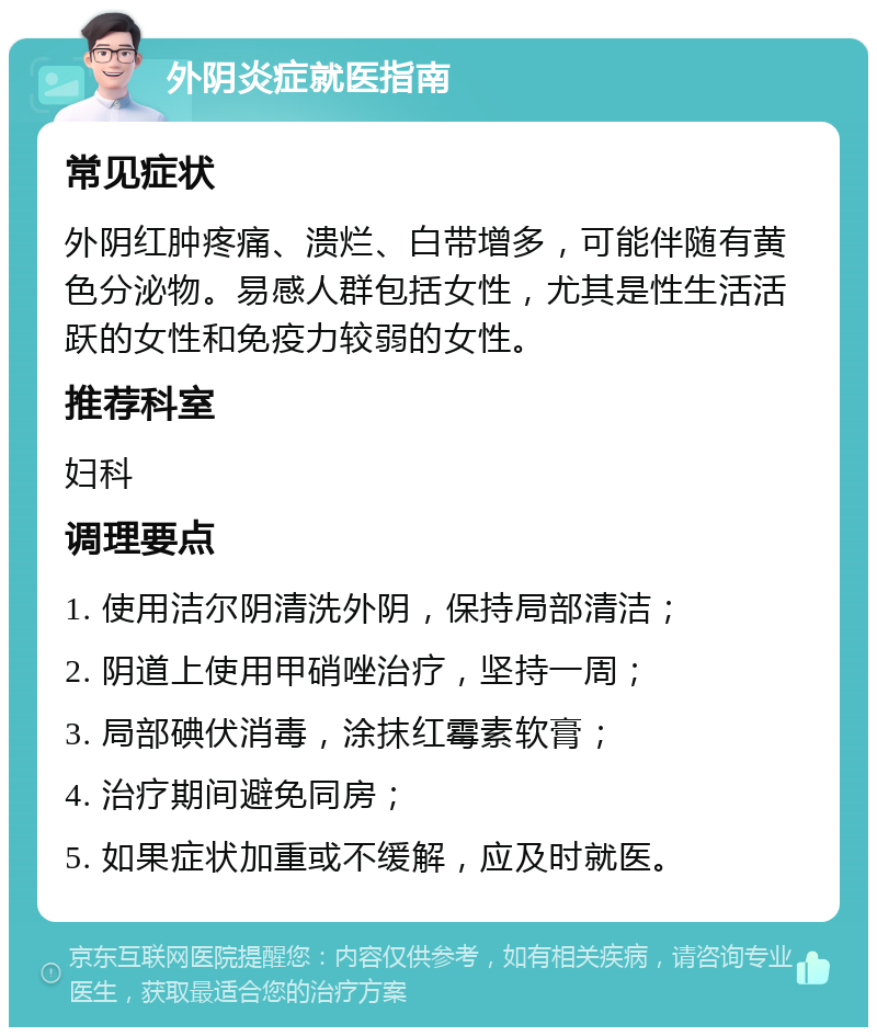 外阴炎症就医指南 常见症状 外阴红肿疼痛、溃烂、白带增多，可能伴随有黄色分泌物。易感人群包括女性，尤其是性生活活跃的女性和免疫力较弱的女性。 推荐科室 妇科 调理要点 1. 使用洁尔阴清洗外阴，保持局部清洁； 2. 阴道上使用甲硝唑治疗，坚持一周； 3. 局部碘伏消毒，涂抹红霉素软膏； 4. 治疗期间避免同房； 5. 如果症状加重或不缓解，应及时就医。