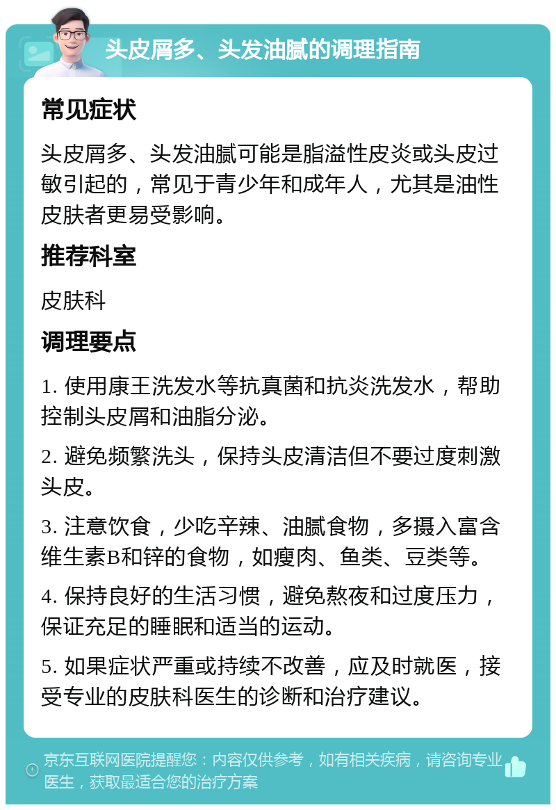 头皮屑多、头发油腻的调理指南 常见症状 头皮屑多、头发油腻可能是脂溢性皮炎或头皮过敏引起的，常见于青少年和成年人，尤其是油性皮肤者更易受影响。 推荐科室 皮肤科 调理要点 1. 使用康王洗发水等抗真菌和抗炎洗发水，帮助控制头皮屑和油脂分泌。 2. 避免频繁洗头，保持头皮清洁但不要过度刺激头皮。 3. 注意饮食，少吃辛辣、油腻食物，多摄入富含维生素B和锌的食物，如瘦肉、鱼类、豆类等。 4. 保持良好的生活习惯，避免熬夜和过度压力，保证充足的睡眠和适当的运动。 5. 如果症状严重或持续不改善，应及时就医，接受专业的皮肤科医生的诊断和治疗建议。