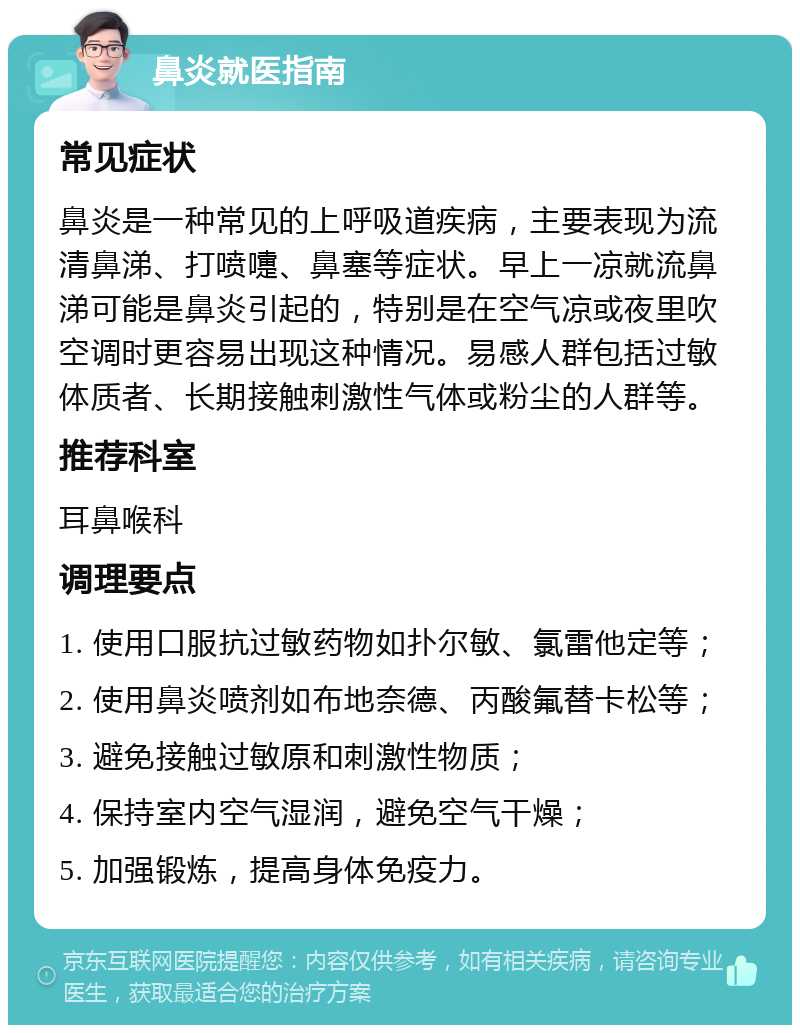 鼻炎就医指南 常见症状 鼻炎是一种常见的上呼吸道疾病，主要表现为流清鼻涕、打喷嚏、鼻塞等症状。早上一凉就流鼻涕可能是鼻炎引起的，特别是在空气凉或夜里吹空调时更容易出现这种情况。易感人群包括过敏体质者、长期接触刺激性气体或粉尘的人群等。 推荐科室 耳鼻喉科 调理要点 1. 使用口服抗过敏药物如扑尔敏、氯雷他定等； 2. 使用鼻炎喷剂如布地奈德、丙酸氟替卡松等； 3. 避免接触过敏原和刺激性物质； 4. 保持室内空气湿润，避免空气干燥； 5. 加强锻炼，提高身体免疫力。