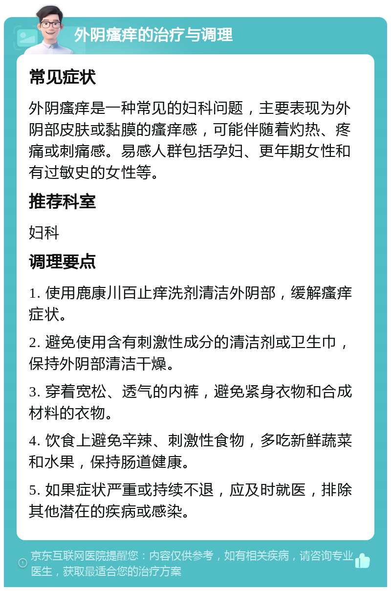 外阴瘙痒的治疗与调理 常见症状 外阴瘙痒是一种常见的妇科问题，主要表现为外阴部皮肤或黏膜的瘙痒感，可能伴随着灼热、疼痛或刺痛感。易感人群包括孕妇、更年期女性和有过敏史的女性等。 推荐科室 妇科 调理要点 1. 使用鹿康川百止痒洗剂清洁外阴部，缓解瘙痒症状。 2. 避免使用含有刺激性成分的清洁剂或卫生巾，保持外阴部清洁干燥。 3. 穿着宽松、透气的内裤，避免紧身衣物和合成材料的衣物。 4. 饮食上避免辛辣、刺激性食物，多吃新鲜蔬菜和水果，保持肠道健康。 5. 如果症状严重或持续不退，应及时就医，排除其他潜在的疾病或感染。