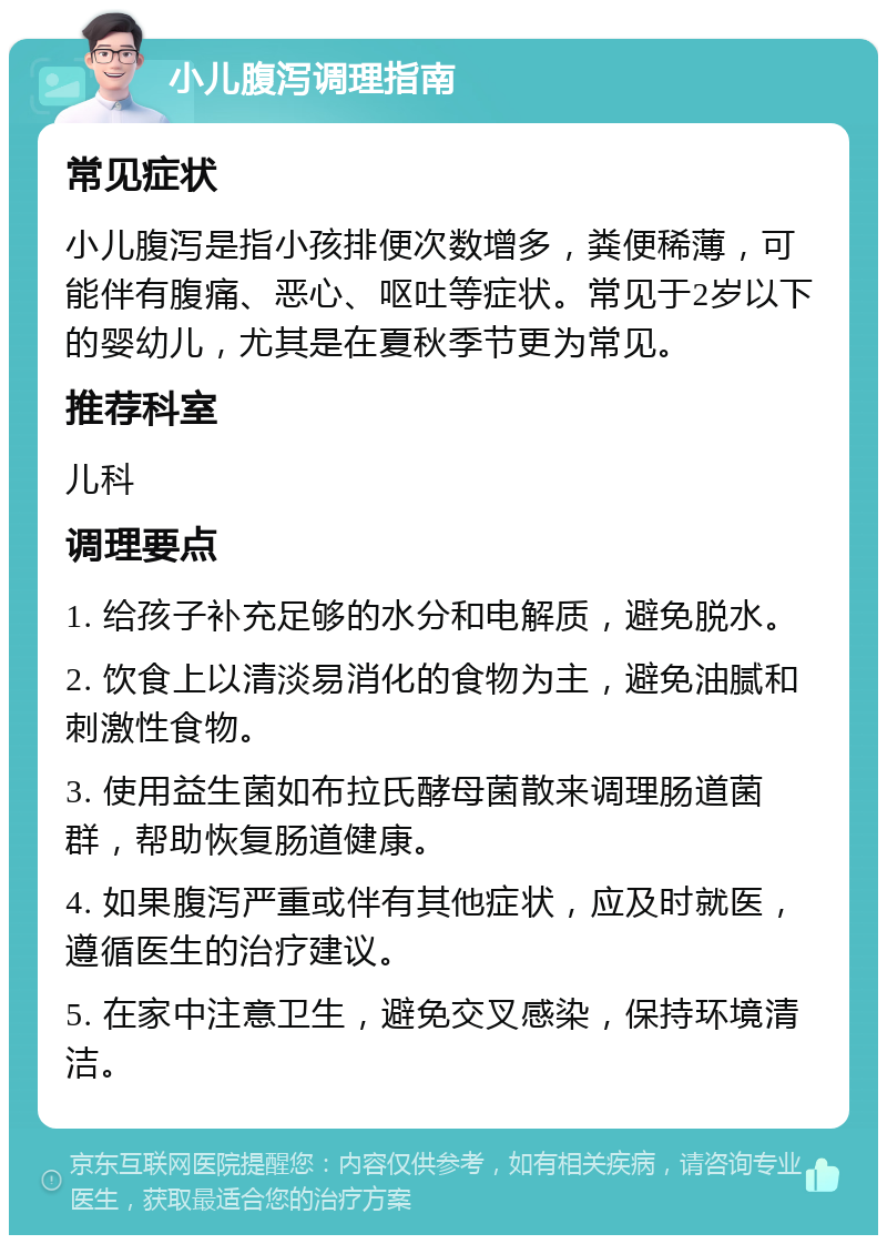 小儿腹泻调理指南 常见症状 小儿腹泻是指小孩排便次数增多，粪便稀薄，可能伴有腹痛、恶心、呕吐等症状。常见于2岁以下的婴幼儿，尤其是在夏秋季节更为常见。 推荐科室 儿科 调理要点 1. 给孩子补充足够的水分和电解质，避免脱水。 2. 饮食上以清淡易消化的食物为主，避免油腻和刺激性食物。 3. 使用益生菌如布拉氏酵母菌散来调理肠道菌群，帮助恢复肠道健康。 4. 如果腹泻严重或伴有其他症状，应及时就医，遵循医生的治疗建议。 5. 在家中注意卫生，避免交叉感染，保持环境清洁。