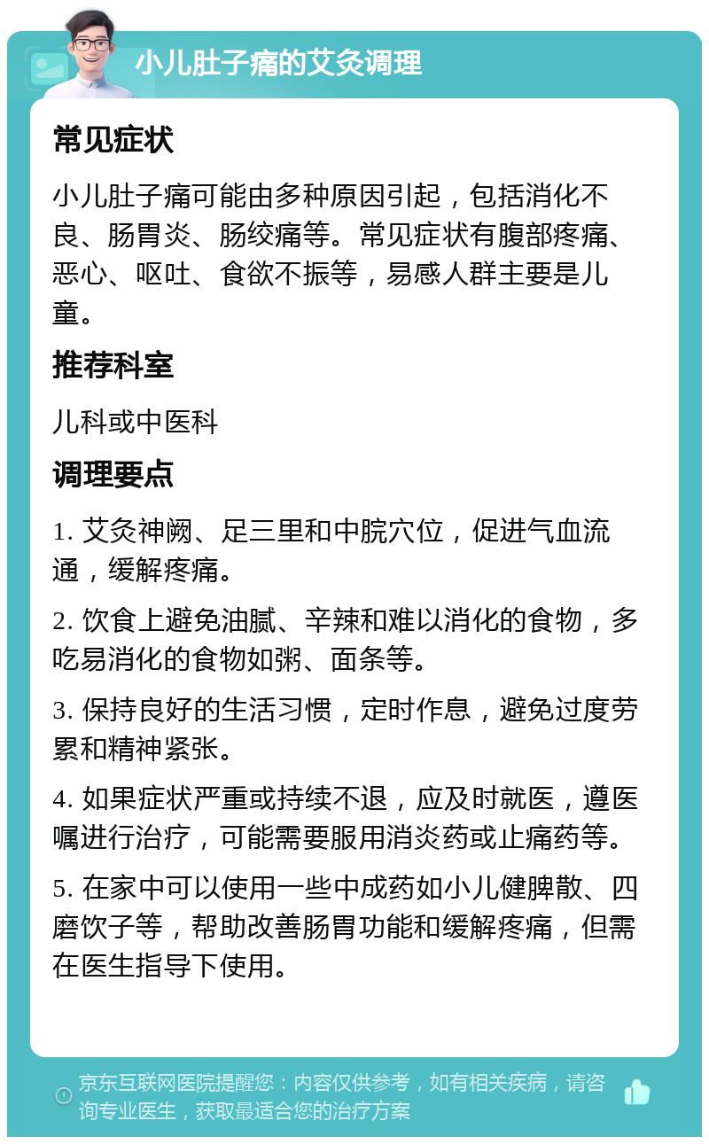 小儿肚子痛的艾灸调理 常见症状 小儿肚子痛可能由多种原因引起，包括消化不良、肠胃炎、肠绞痛等。常见症状有腹部疼痛、恶心、呕吐、食欲不振等，易感人群主要是儿童。 推荐科室 儿科或中医科 调理要点 1. 艾灸神阙、足三里和中脘穴位，促进气血流通，缓解疼痛。 2. 饮食上避免油腻、辛辣和难以消化的食物，多吃易消化的食物如粥、面条等。 3. 保持良好的生活习惯，定时作息，避免过度劳累和精神紧张。 4. 如果症状严重或持续不退，应及时就医，遵医嘱进行治疗，可能需要服用消炎药或止痛药等。 5. 在家中可以使用一些中成药如小儿健脾散、四磨饮子等，帮助改善肠胃功能和缓解疼痛，但需在医生指导下使用。