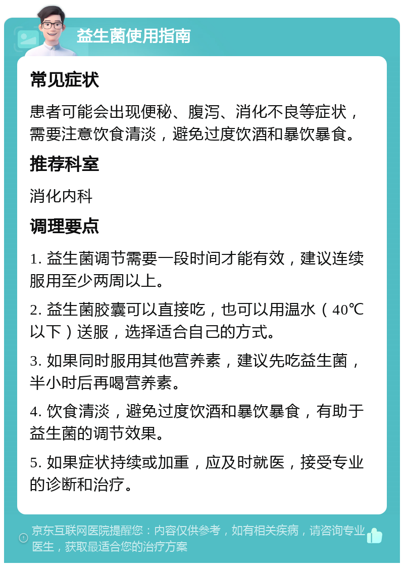 益生菌使用指南 常见症状 患者可能会出现便秘、腹泻、消化不良等症状，需要注意饮食清淡，避免过度饮酒和暴饮暴食。 推荐科室 消化内科 调理要点 1. 益生菌调节需要一段时间才能有效，建议连续服用至少两周以上。 2. 益生菌胶囊可以直接吃，也可以用温水（40℃以下）送服，选择适合自己的方式。 3. 如果同时服用其他营养素，建议先吃益生菌，半小时后再喝营养素。 4. 饮食清淡，避免过度饮酒和暴饮暴食，有助于益生菌的调节效果。 5. 如果症状持续或加重，应及时就医，接受专业的诊断和治疗。