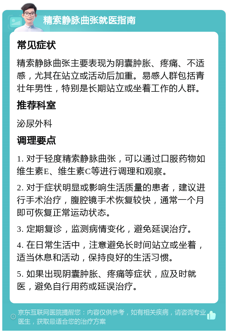 精索静脉曲张就医指南 常见症状 精索静脉曲张主要表现为阴囊肿胀、疼痛、不适感，尤其在站立或活动后加重。易感人群包括青壮年男性，特别是长期站立或坐着工作的人群。 推荐科室 泌尿外科 调理要点 1. 对于轻度精索静脉曲张，可以通过口服药物如维生素E、维生素C等进行调理和观察。 2. 对于症状明显或影响生活质量的患者，建议进行手术治疗，腹腔镜手术恢复较快，通常一个月即可恢复正常运动状态。 3. 定期复诊，监测病情变化，避免延误治疗。 4. 在日常生活中，注意避免长时间站立或坐着，适当休息和活动，保持良好的生活习惯。 5. 如果出现阴囊肿胀、疼痛等症状，应及时就医，避免自行用药或延误治疗。