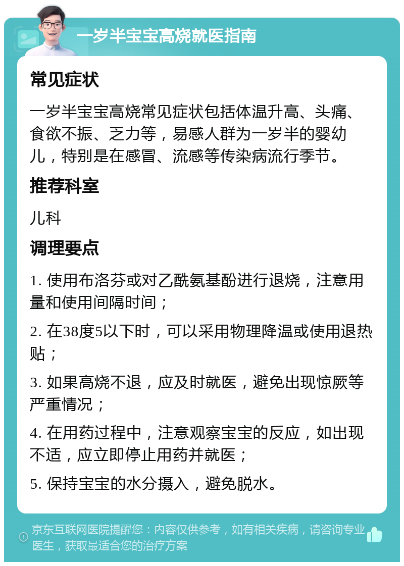 一岁半宝宝高烧就医指南 常见症状 一岁半宝宝高烧常见症状包括体温升高、头痛、食欲不振、乏力等，易感人群为一岁半的婴幼儿，特别是在感冒、流感等传染病流行季节。 推荐科室 儿科 调理要点 1. 使用布洛芬或对乙酰氨基酚进行退烧，注意用量和使用间隔时间； 2. 在38度5以下时，可以采用物理降温或使用退热贴； 3. 如果高烧不退，应及时就医，避免出现惊厥等严重情况； 4. 在用药过程中，注意观察宝宝的反应，如出现不适，应立即停止用药并就医； 5. 保持宝宝的水分摄入，避免脱水。