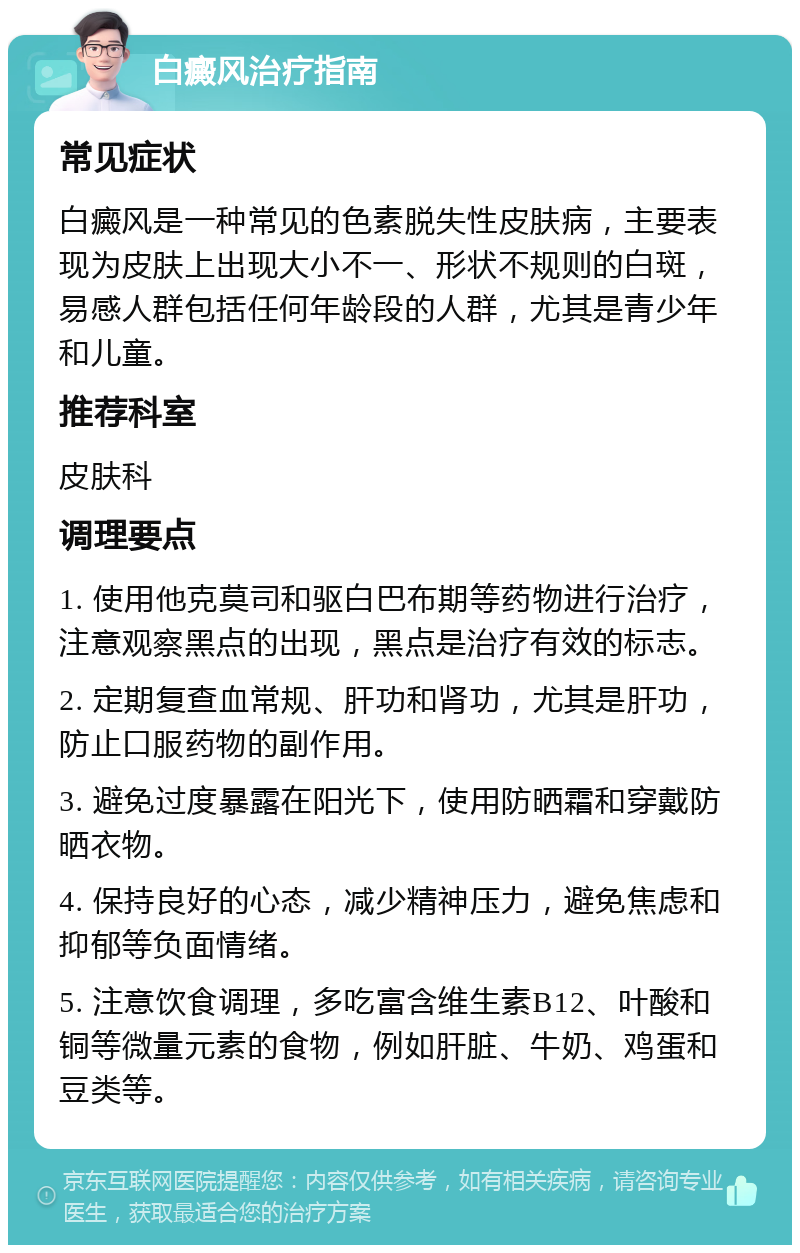 白癜风治疗指南 常见症状 白癜风是一种常见的色素脱失性皮肤病，主要表现为皮肤上出现大小不一、形状不规则的白斑，易感人群包括任何年龄段的人群，尤其是青少年和儿童。 推荐科室 皮肤科 调理要点 1. 使用他克莫司和驱白巴布期等药物进行治疗，注意观察黑点的出现，黑点是治疗有效的标志。 2. 定期复查血常规、肝功和肾功，尤其是肝功，防止口服药物的副作用。 3. 避免过度暴露在阳光下，使用防晒霜和穿戴防晒衣物。 4. 保持良好的心态，减少精神压力，避免焦虑和抑郁等负面情绪。 5. 注意饮食调理，多吃富含维生素B12、叶酸和铜等微量元素的食物，例如肝脏、牛奶、鸡蛋和豆类等。