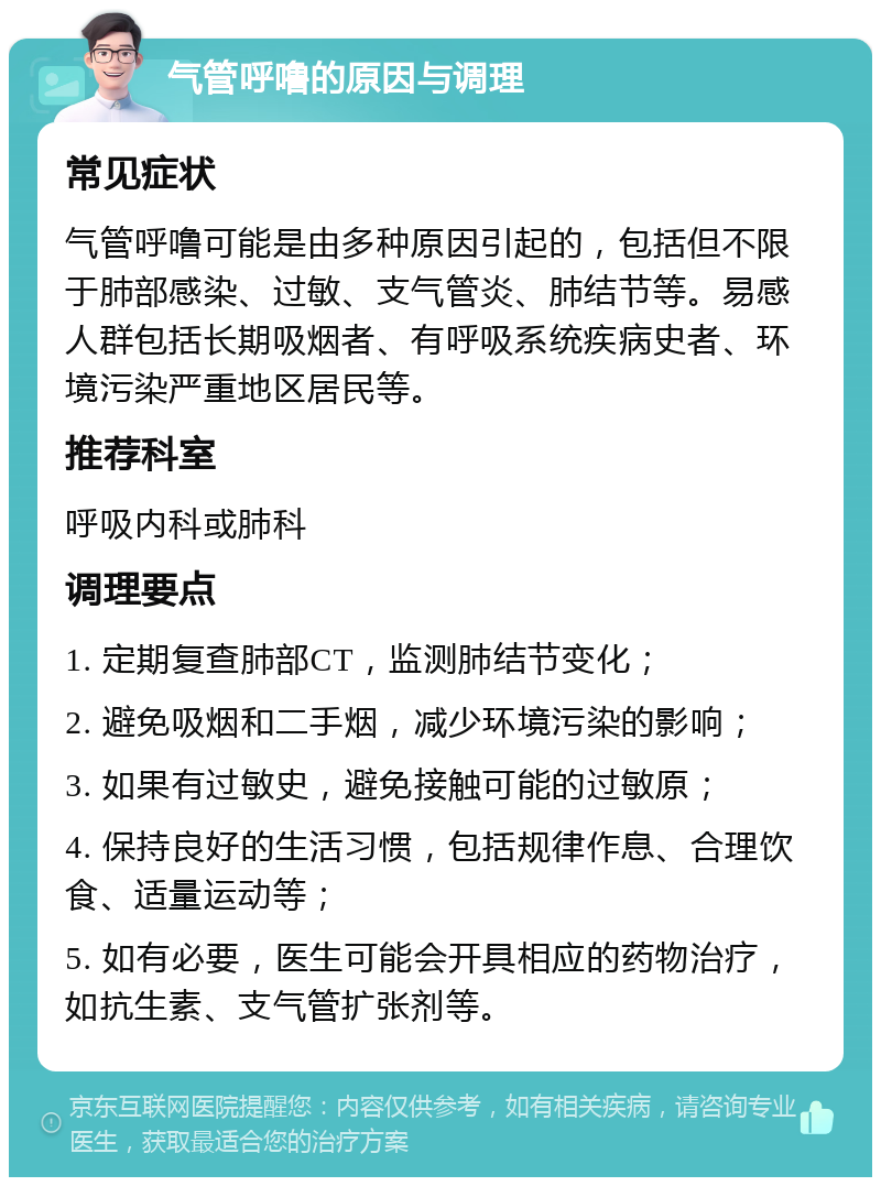 气管呼噜的原因与调理 常见症状 气管呼噜可能是由多种原因引起的，包括但不限于肺部感染、过敏、支气管炎、肺结节等。易感人群包括长期吸烟者、有呼吸系统疾病史者、环境污染严重地区居民等。 推荐科室 呼吸内科或肺科 调理要点 1. 定期复查肺部CT，监测肺结节变化； 2. 避免吸烟和二手烟，减少环境污染的影响； 3. 如果有过敏史，避免接触可能的过敏原； 4. 保持良好的生活习惯，包括规律作息、合理饮食、适量运动等； 5. 如有必要，医生可能会开具相应的药物治疗，如抗生素、支气管扩张剂等。