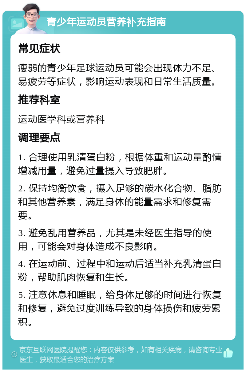 青少年运动员营养补充指南 常见症状 瘦弱的青少年足球运动员可能会出现体力不足、易疲劳等症状，影响运动表现和日常生活质量。 推荐科室 运动医学科或营养科 调理要点 1. 合理使用乳清蛋白粉，根据体重和运动量酌情增减用量，避免过量摄入导致肥胖。 2. 保持均衡饮食，摄入足够的碳水化合物、脂肪和其他营养素，满足身体的能量需求和修复需要。 3. 避免乱用营养品，尤其是未经医生指导的使用，可能会对身体造成不良影响。 4. 在运动前、过程中和运动后适当补充乳清蛋白粉，帮助肌肉恢复和生长。 5. 注意休息和睡眠，给身体足够的时间进行恢复和修复，避免过度训练导致的身体损伤和疲劳累积。