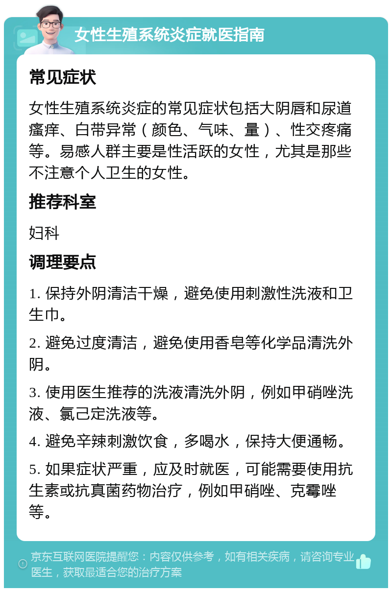 女性生殖系统炎症就医指南 常见症状 女性生殖系统炎症的常见症状包括大阴唇和尿道瘙痒、白带异常（颜色、气味、量）、性交疼痛等。易感人群主要是性活跃的女性，尤其是那些不注意个人卫生的女性。 推荐科室 妇科 调理要点 1. 保持外阴清洁干燥，避免使用刺激性洗液和卫生巾。 2. 避免过度清洁，避免使用香皂等化学品清洗外阴。 3. 使用医生推荐的洗液清洗外阴，例如甲硝唑洗液、氯己定洗液等。 4. 避免辛辣刺激饮食，多喝水，保持大便通畅。 5. 如果症状严重，应及时就医，可能需要使用抗生素或抗真菌药物治疗，例如甲硝唑、克霉唑等。