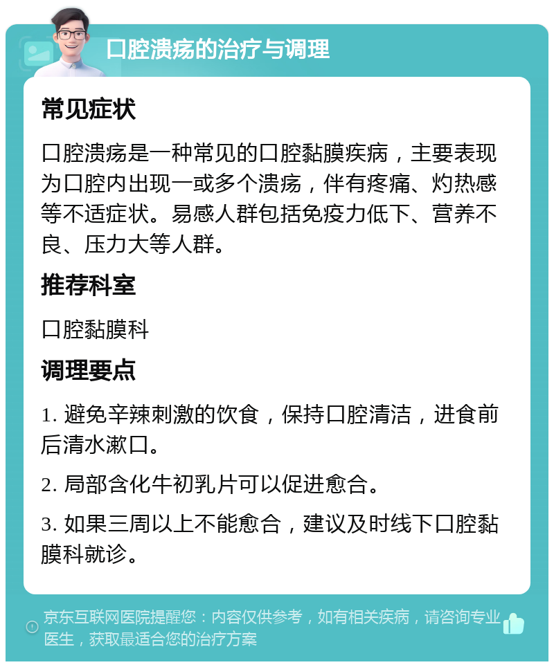 口腔溃疡的治疗与调理 常见症状 口腔溃疡是一种常见的口腔黏膜疾病，主要表现为口腔内出现一或多个溃疡，伴有疼痛、灼热感等不适症状。易感人群包括免疫力低下、营养不良、压力大等人群。 推荐科室 口腔黏膜科 调理要点 1. 避免辛辣刺激的饮食，保持口腔清洁，进食前后清水漱口。 2. 局部含化牛初乳片可以促进愈合。 3. 如果三周以上不能愈合，建议及时线下口腔黏膜科就诊。