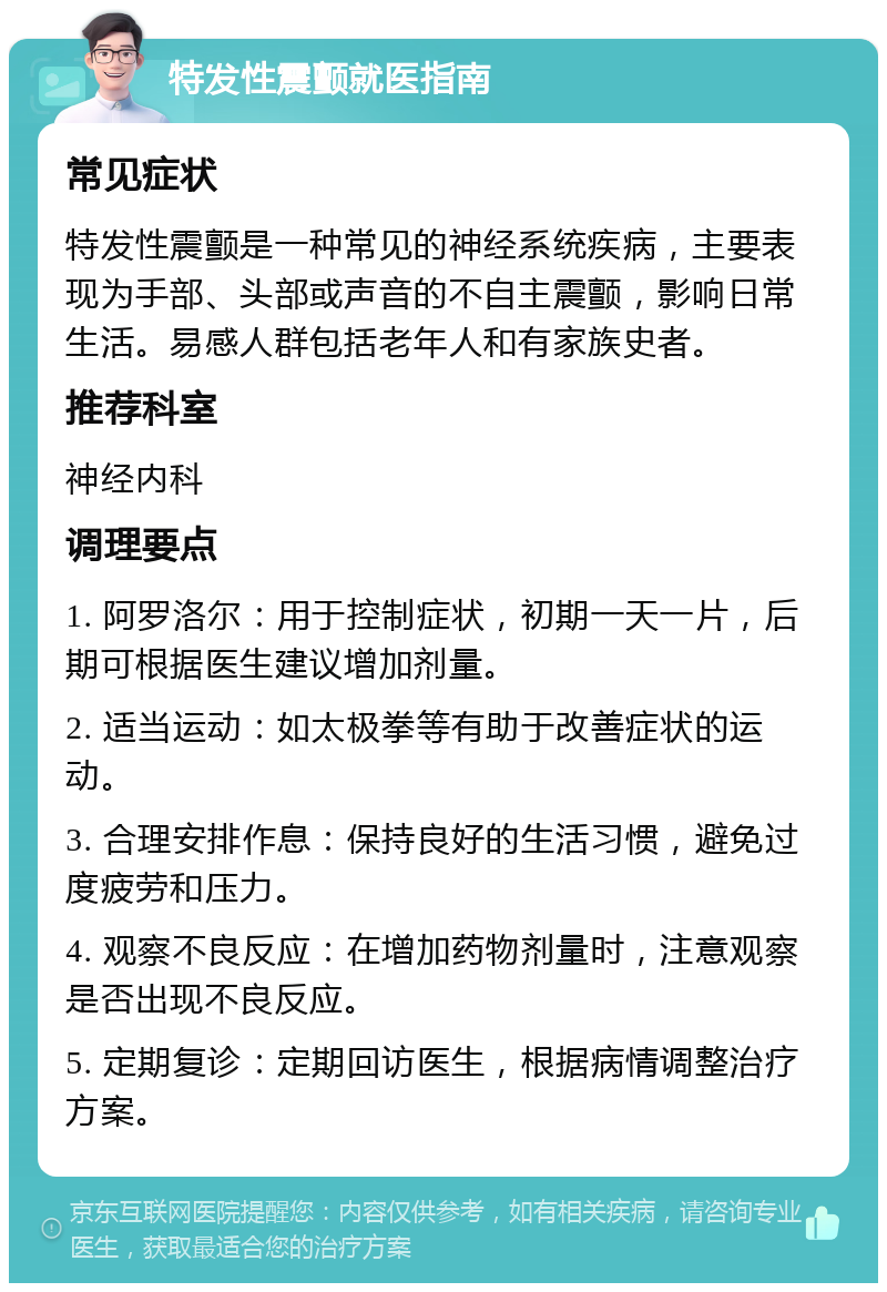 特发性震颤就医指南 常见症状 特发性震颤是一种常见的神经系统疾病，主要表现为手部、头部或声音的不自主震颤，影响日常生活。易感人群包括老年人和有家族史者。 推荐科室 神经内科 调理要点 1. 阿罗洛尔：用于控制症状，初期一天一片，后期可根据医生建议增加剂量。 2. 适当运动：如太极拳等有助于改善症状的运动。 3. 合理安排作息：保持良好的生活习惯，避免过度疲劳和压力。 4. 观察不良反应：在增加药物剂量时，注意观察是否出现不良反应。 5. 定期复诊：定期回访医生，根据病情调整治疗方案。