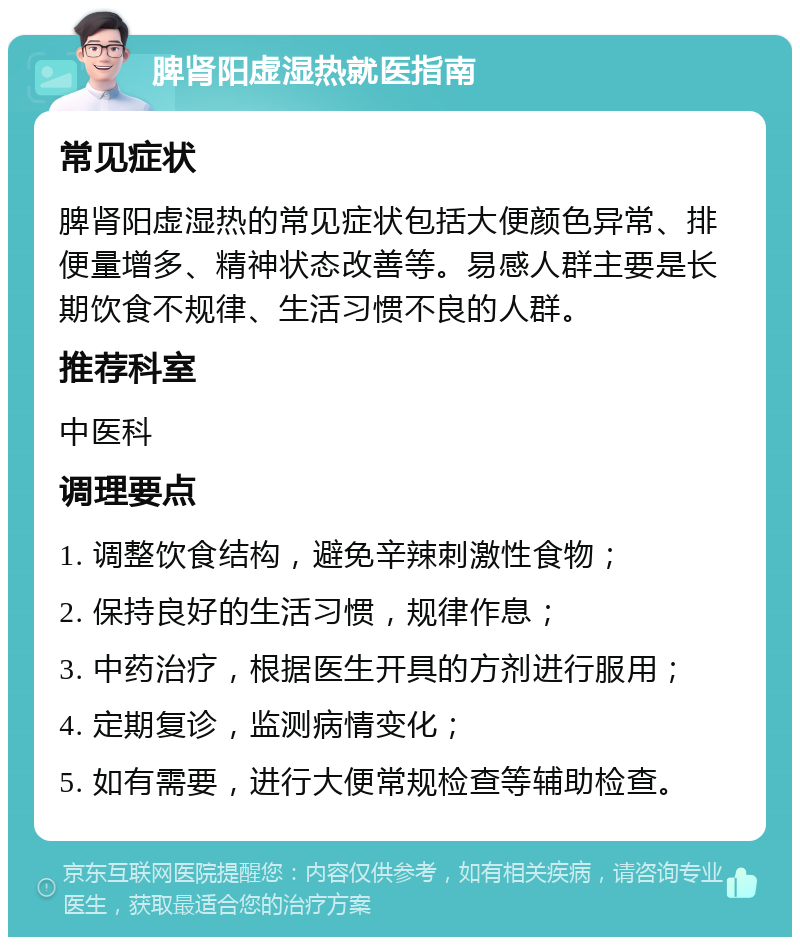 脾肾阳虚湿热就医指南 常见症状 脾肾阳虚湿热的常见症状包括大便颜色异常、排便量增多、精神状态改善等。易感人群主要是长期饮食不规律、生活习惯不良的人群。 推荐科室 中医科 调理要点 1. 调整饮食结构，避免辛辣刺激性食物； 2. 保持良好的生活习惯，规律作息； 3. 中药治疗，根据医生开具的方剂进行服用； 4. 定期复诊，监测病情变化； 5. 如有需要，进行大便常规检查等辅助检查。