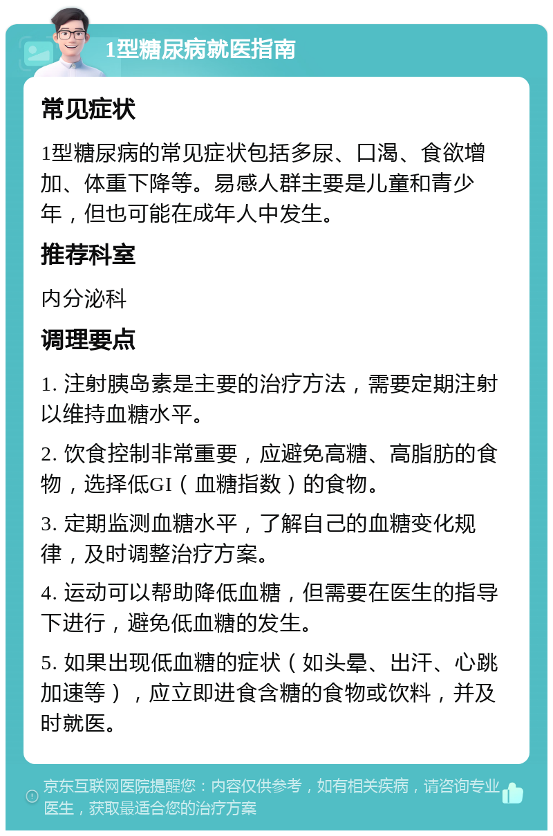 1型糖尿病就医指南 常见症状 1型糖尿病的常见症状包括多尿、口渴、食欲增加、体重下降等。易感人群主要是儿童和青少年，但也可能在成年人中发生。 推荐科室 内分泌科 调理要点 1. 注射胰岛素是主要的治疗方法，需要定期注射以维持血糖水平。 2. 饮食控制非常重要，应避免高糖、高脂肪的食物，选择低GI（血糖指数）的食物。 3. 定期监测血糖水平，了解自己的血糖变化规律，及时调整治疗方案。 4. 运动可以帮助降低血糖，但需要在医生的指导下进行，避免低血糖的发生。 5. 如果出现低血糖的症状（如头晕、出汗、心跳加速等），应立即进食含糖的食物或饮料，并及时就医。