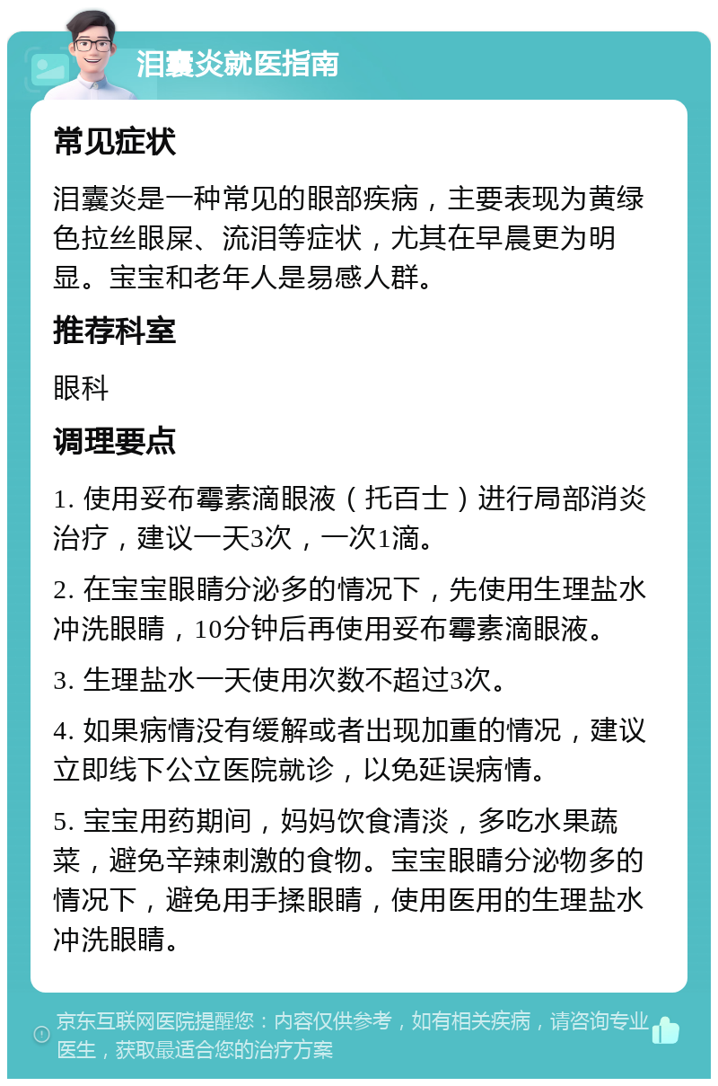 泪囊炎就医指南 常见症状 泪囊炎是一种常见的眼部疾病，主要表现为黄绿色拉丝眼屎、流泪等症状，尤其在早晨更为明显。宝宝和老年人是易感人群。 推荐科室 眼科 调理要点 1. 使用妥布霉素滴眼液（托百士）进行局部消炎治疗，建议一天3次，一次1滴。 2. 在宝宝眼睛分泌多的情况下，先使用生理盐水冲洗眼睛，10分钟后再使用妥布霉素滴眼液。 3. 生理盐水一天使用次数不超过3次。 4. 如果病情没有缓解或者出现加重的情况，建议立即线下公立医院就诊，以免延误病情。 5. 宝宝用药期间，妈妈饮食清淡，多吃水果蔬菜，避免辛辣刺激的食物。宝宝眼睛分泌物多的情况下，避免用手揉眼睛，使用医用的生理盐水冲洗眼睛。