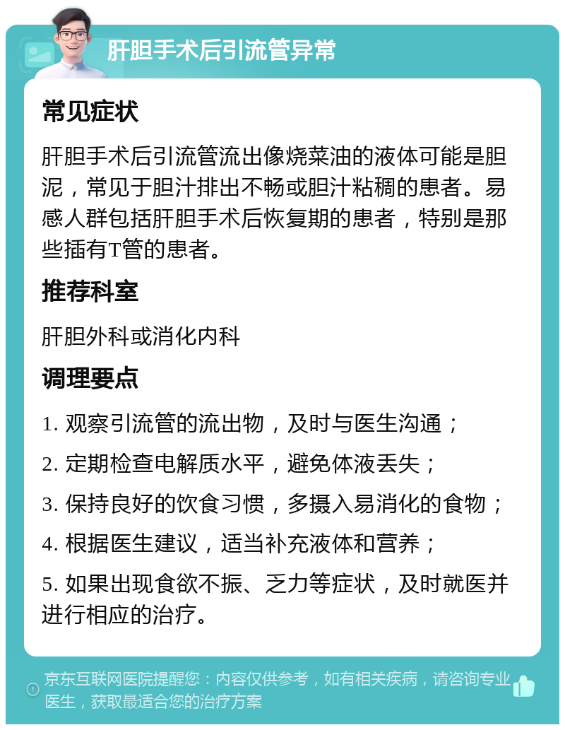 肝胆手术后引流管异常 常见症状 肝胆手术后引流管流出像烧菜油的液体可能是胆泥，常见于胆汁排出不畅或胆汁粘稠的患者。易感人群包括肝胆手术后恢复期的患者，特别是那些插有T管的患者。 推荐科室 肝胆外科或消化内科 调理要点 1. 观察引流管的流出物，及时与医生沟通； 2. 定期检查电解质水平，避免体液丢失； 3. 保持良好的饮食习惯，多摄入易消化的食物； 4. 根据医生建议，适当补充液体和营养； 5. 如果出现食欲不振、乏力等症状，及时就医并进行相应的治疗。