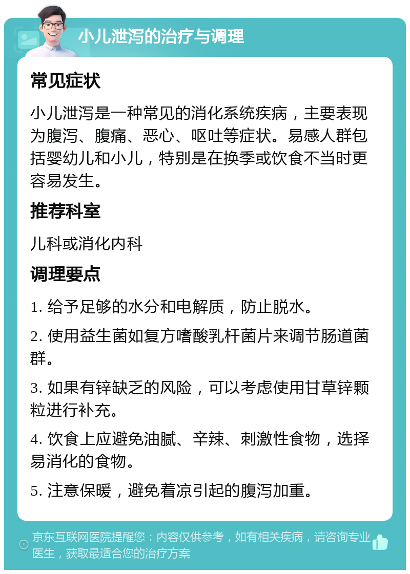 小儿泄泻的治疗与调理 常见症状 小儿泄泻是一种常见的消化系统疾病，主要表现为腹泻、腹痛、恶心、呕吐等症状。易感人群包括婴幼儿和小儿，特别是在换季或饮食不当时更容易发生。 推荐科室 儿科或消化内科 调理要点 1. 给予足够的水分和电解质，防止脱水。 2. 使用益生菌如复方嗜酸乳杆菌片来调节肠道菌群。 3. 如果有锌缺乏的风险，可以考虑使用甘草锌颗粒进行补充。 4. 饮食上应避免油腻、辛辣、刺激性食物，选择易消化的食物。 5. 注意保暖，避免着凉引起的腹泻加重。