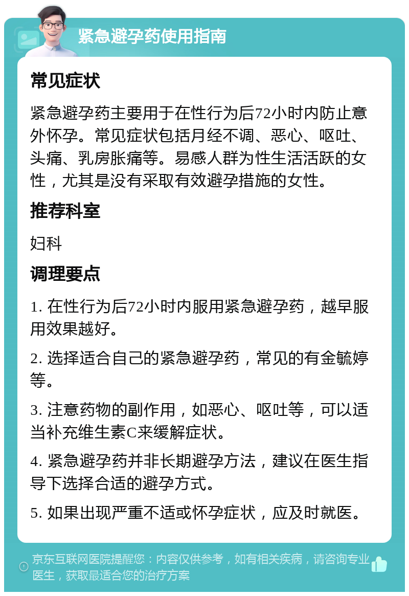 紧急避孕药使用指南 常见症状 紧急避孕药主要用于在性行为后72小时内防止意外怀孕。常见症状包括月经不调、恶心、呕吐、头痛、乳房胀痛等。易感人群为性生活活跃的女性，尤其是没有采取有效避孕措施的女性。 推荐科室 妇科 调理要点 1. 在性行为后72小时内服用紧急避孕药，越早服用效果越好。 2. 选择适合自己的紧急避孕药，常见的有金毓婷等。 3. 注意药物的副作用，如恶心、呕吐等，可以适当补充维生素C来缓解症状。 4. 紧急避孕药并非长期避孕方法，建议在医生指导下选择合适的避孕方式。 5. 如果出现严重不适或怀孕症状，应及时就医。