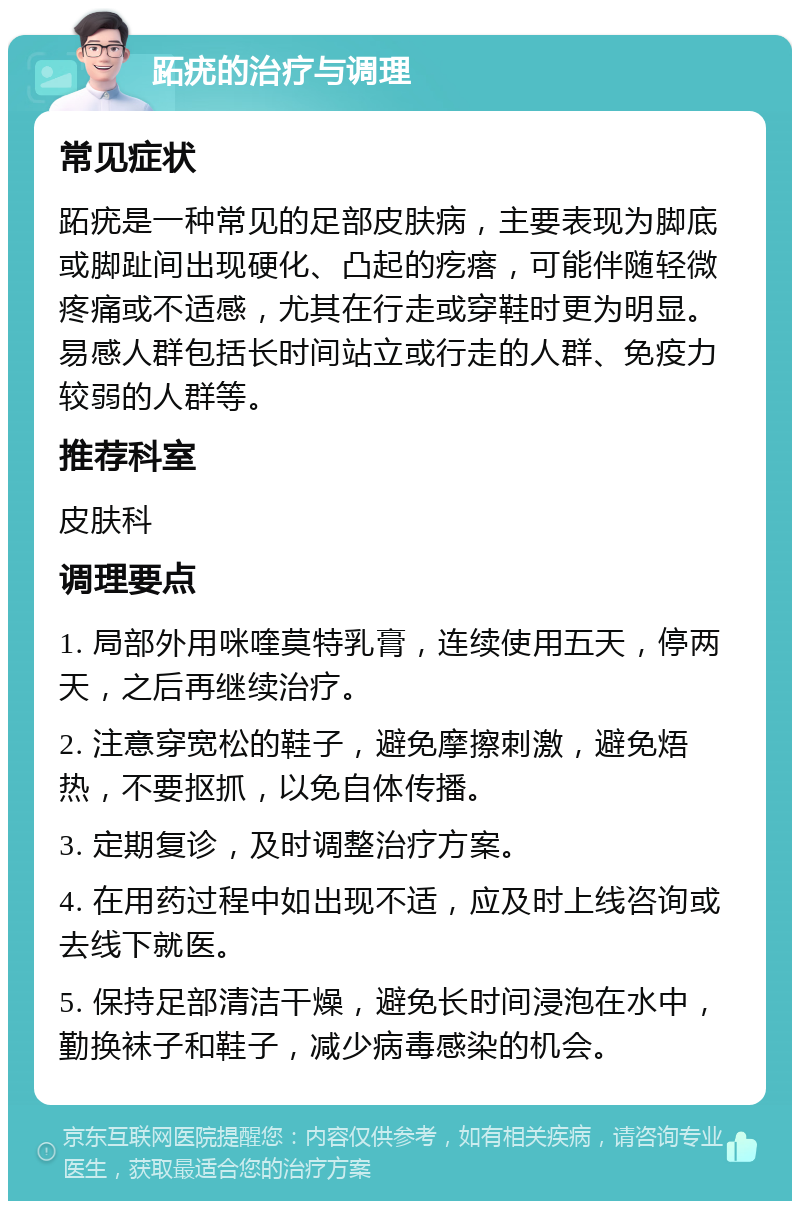 跖疣的治疗与调理 常见症状 跖疣是一种常见的足部皮肤病，主要表现为脚底或脚趾间出现硬化、凸起的疙瘩，可能伴随轻微疼痛或不适感，尤其在行走或穿鞋时更为明显。易感人群包括长时间站立或行走的人群、免疫力较弱的人群等。 推荐科室 皮肤科 调理要点 1. 局部外用咪喹莫特乳膏，连续使用五天，停两天，之后再继续治疗。 2. 注意穿宽松的鞋子，避免摩擦刺激，避免焐热，不要抠抓，以免自体传播。 3. 定期复诊，及时调整治疗方案。 4. 在用药过程中如出现不适，应及时上线咨询或去线下就医。 5. 保持足部清洁干燥，避免长时间浸泡在水中，勤换袜子和鞋子，减少病毒感染的机会。