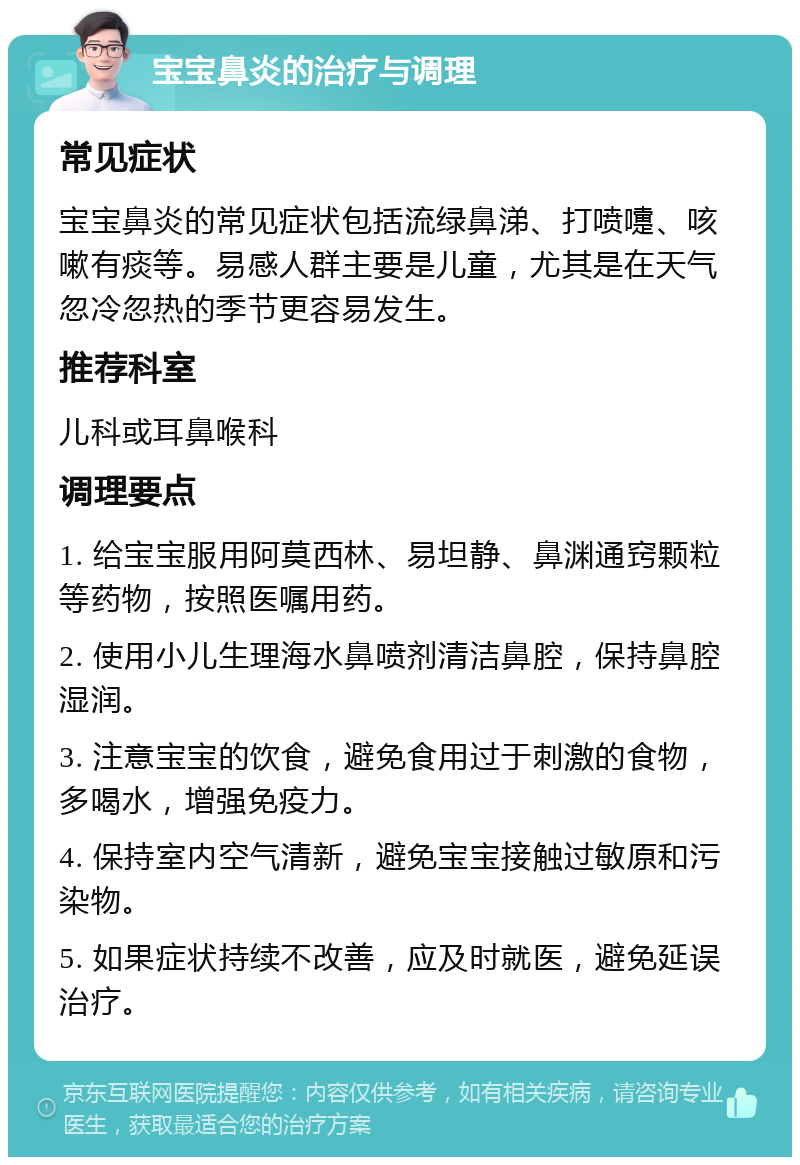 宝宝鼻炎的治疗与调理 常见症状 宝宝鼻炎的常见症状包括流绿鼻涕、打喷嚏、咳嗽有痰等。易感人群主要是儿童，尤其是在天气忽冷忽热的季节更容易发生。 推荐科室 儿科或耳鼻喉科 调理要点 1. 给宝宝服用阿莫西林、易坦静、鼻渊通窍颗粒等药物，按照医嘱用药。 2. 使用小儿生理海水鼻喷剂清洁鼻腔，保持鼻腔湿润。 3. 注意宝宝的饮食，避免食用过于刺激的食物，多喝水，增强免疫力。 4. 保持室内空气清新，避免宝宝接触过敏原和污染物。 5. 如果症状持续不改善，应及时就医，避免延误治疗。