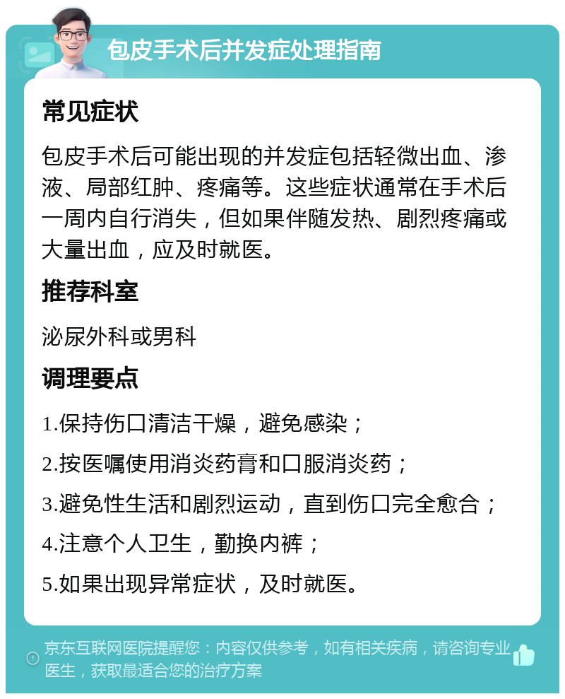 包皮手术后并发症处理指南 常见症状 包皮手术后可能出现的并发症包括轻微出血、渗液、局部红肿、疼痛等。这些症状通常在手术后一周内自行消失，但如果伴随发热、剧烈疼痛或大量出血，应及时就医。 推荐科室 泌尿外科或男科 调理要点 1.保持伤口清洁干燥，避免感染； 2.按医嘱使用消炎药膏和口服消炎药； 3.避免性生活和剧烈运动，直到伤口完全愈合； 4.注意个人卫生，勤换内裤； 5.如果出现异常症状，及时就医。