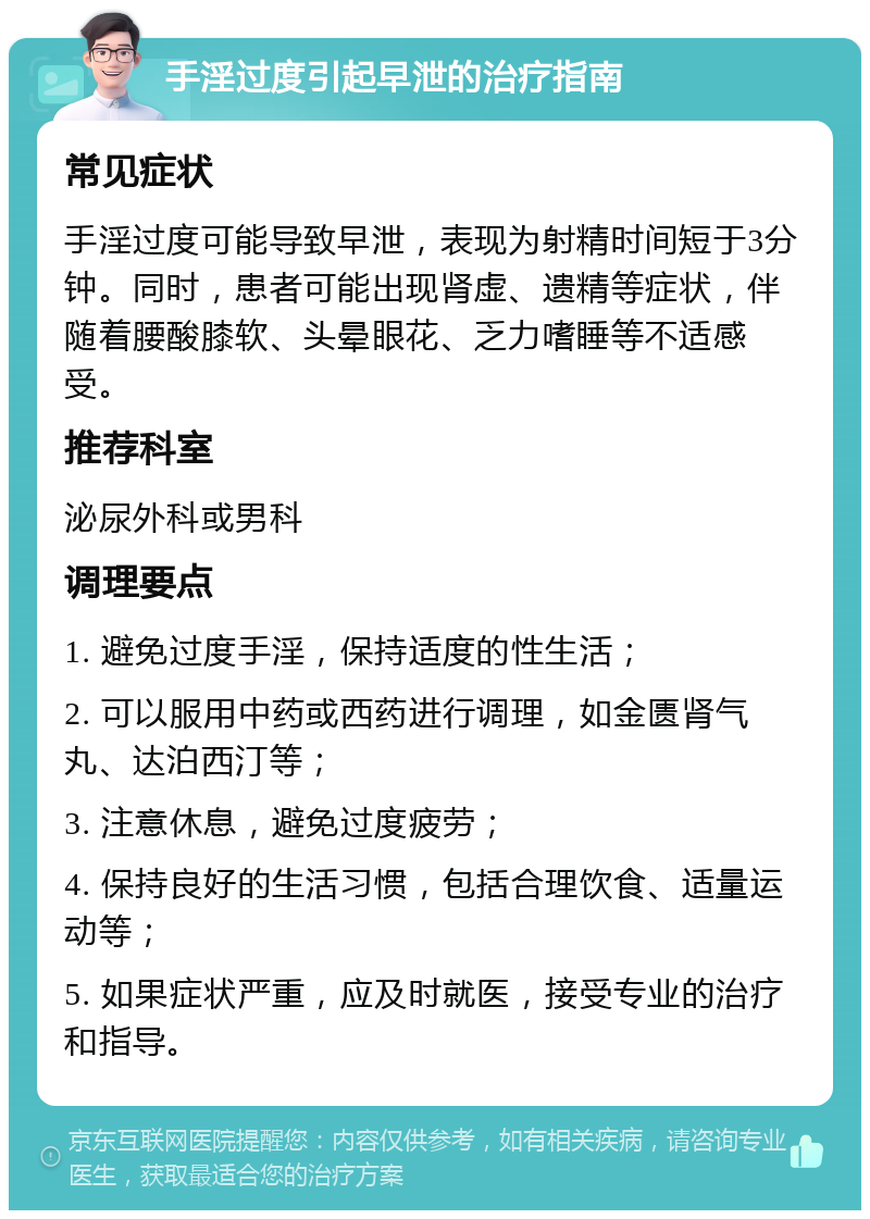 手淫过度引起早泄的治疗指南 常见症状 手淫过度可能导致早泄，表现为射精时间短于3分钟。同时，患者可能出现肾虚、遗精等症状，伴随着腰酸膝软、头晕眼花、乏力嗜睡等不适感受。 推荐科室 泌尿外科或男科 调理要点 1. 避免过度手淫，保持适度的性生活； 2. 可以服用中药或西药进行调理，如金匮肾气丸、达泊西汀等； 3. 注意休息，避免过度疲劳； 4. 保持良好的生活习惯，包括合理饮食、适量运动等； 5. 如果症状严重，应及时就医，接受专业的治疗和指导。