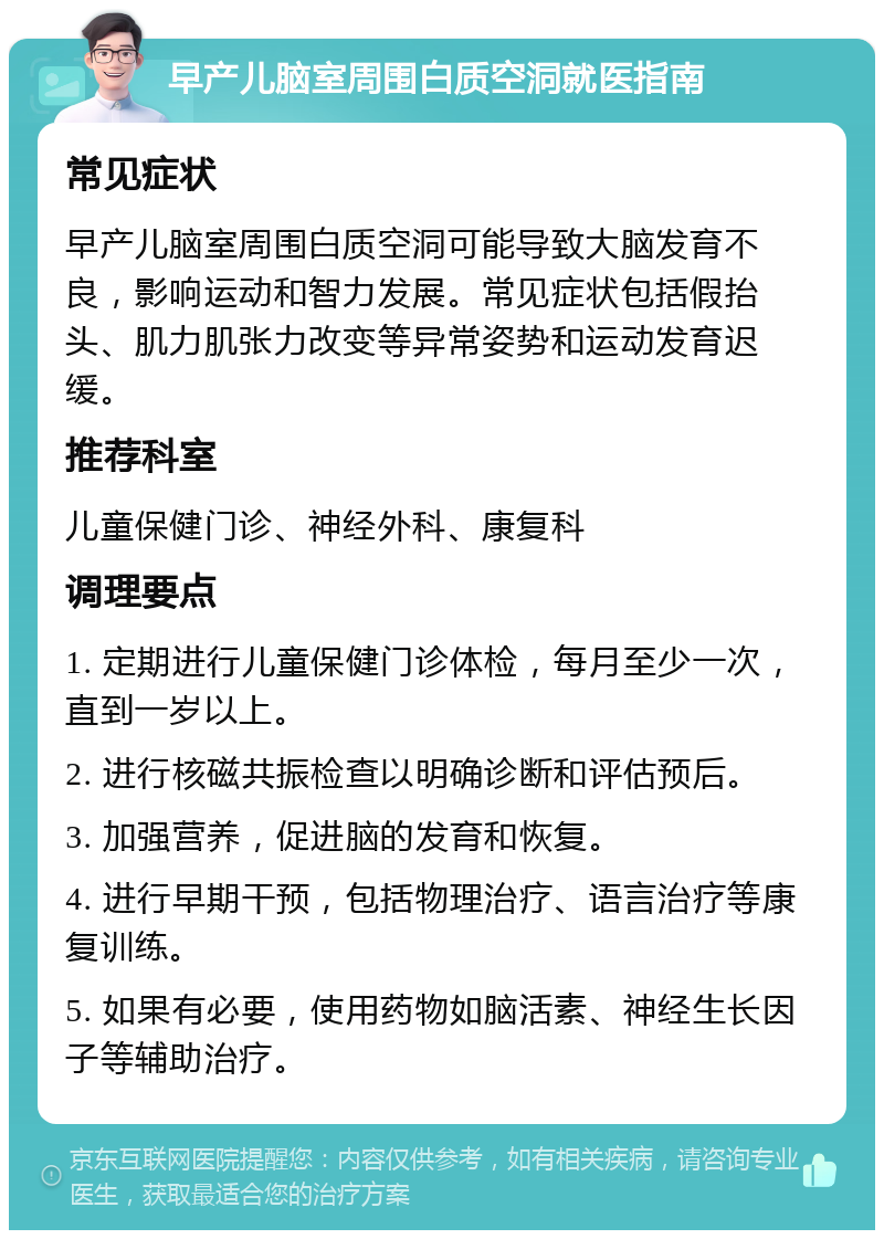 早产儿脑室周围白质空洞就医指南 常见症状 早产儿脑室周围白质空洞可能导致大脑发育不良，影响运动和智力发展。常见症状包括假抬头、肌力肌张力改变等异常姿势和运动发育迟缓。 推荐科室 儿童保健门诊、神经外科、康复科 调理要点 1. 定期进行儿童保健门诊体检，每月至少一次，直到一岁以上。 2. 进行核磁共振检查以明确诊断和评估预后。 3. 加强营养，促进脑的发育和恢复。 4. 进行早期干预，包括物理治疗、语言治疗等康复训练。 5. 如果有必要，使用药物如脑活素、神经生长因子等辅助治疗。