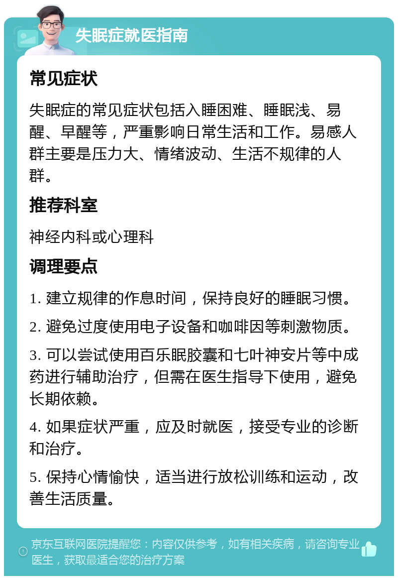 失眠症就医指南 常见症状 失眠症的常见症状包括入睡困难、睡眠浅、易醒、早醒等，严重影响日常生活和工作。易感人群主要是压力大、情绪波动、生活不规律的人群。 推荐科室 神经内科或心理科 调理要点 1. 建立规律的作息时间，保持良好的睡眠习惯。 2. 避免过度使用电子设备和咖啡因等刺激物质。 3. 可以尝试使用百乐眠胶囊和七叶神安片等中成药进行辅助治疗，但需在医生指导下使用，避免长期依赖。 4. 如果症状严重，应及时就医，接受专业的诊断和治疗。 5. 保持心情愉快，适当进行放松训练和运动，改善生活质量。