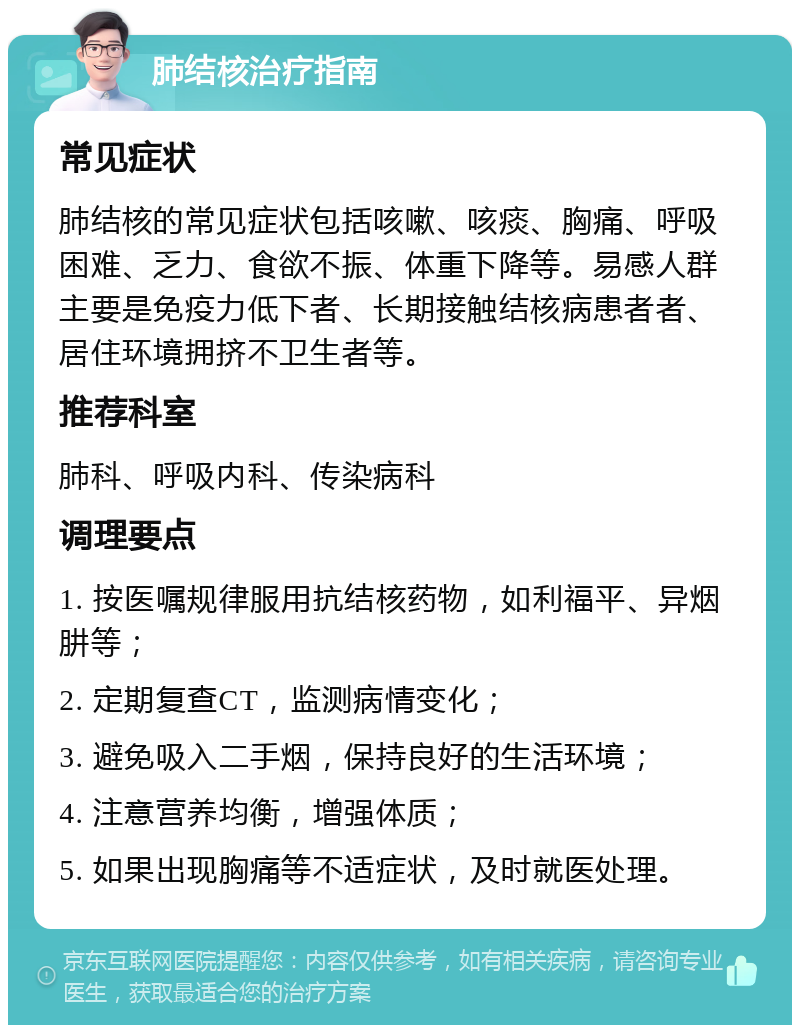 肺结核治疗指南 常见症状 肺结核的常见症状包括咳嗽、咳痰、胸痛、呼吸困难、乏力、食欲不振、体重下降等。易感人群主要是免疫力低下者、长期接触结核病患者者、居住环境拥挤不卫生者等。 推荐科室 肺科、呼吸内科、传染病科 调理要点 1. 按医嘱规律服用抗结核药物，如利福平、异烟肼等； 2. 定期复查CT，监测病情变化； 3. 避免吸入二手烟，保持良好的生活环境； 4. 注意营养均衡，增强体质； 5. 如果出现胸痛等不适症状，及时就医处理。