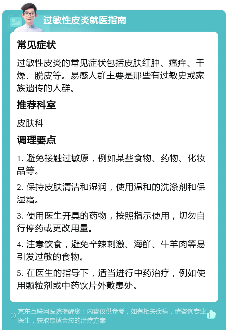 过敏性皮炎就医指南 常见症状 过敏性皮炎的常见症状包括皮肤红肿、瘙痒、干燥、脱皮等。易感人群主要是那些有过敏史或家族遗传的人群。 推荐科室 皮肤科 调理要点 1. 避免接触过敏原，例如某些食物、药物、化妆品等。 2. 保持皮肤清洁和湿润，使用温和的洗涤剂和保湿霜。 3. 使用医生开具的药物，按照指示使用，切勿自行停药或更改用量。 4. 注意饮食，避免辛辣刺激、海鲜、牛羊肉等易引发过敏的食物。 5. 在医生的指导下，适当进行中药治疗，例如使用颗粒剂或中药饮片外敷患处。