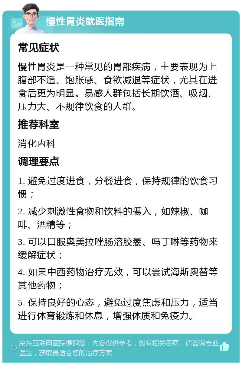 慢性胃炎就医指南 常见症状 慢性胃炎是一种常见的胃部疾病，主要表现为上腹部不适、饱胀感、食欲减退等症状，尤其在进食后更为明显。易感人群包括长期饮酒、吸烟、压力大、不规律饮食的人群。 推荐科室 消化内科 调理要点 1. 避免过度进食，分餐进食，保持规律的饮食习惯； 2. 减少刺激性食物和饮料的摄入，如辣椒、咖啡、酒精等； 3. 可以口服奥美拉唑肠溶胶囊、吗丁啉等药物来缓解症状； 4. 如果中西药物治疗无效，可以尝试海斯奥替等其他药物； 5. 保持良好的心态，避免过度焦虑和压力，适当进行体育锻炼和休息，增强体质和免疫力。