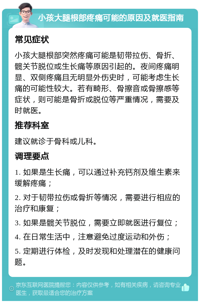 小孩大腿根部疼痛可能的原因及就医指南 常见症状 小孩大腿根部突然疼痛可能是韧带拉伤、骨折、髋关节脱位或生长痛等原因引起的。夜间疼痛明显、双侧疼痛且无明显外伤史时，可能考虑生长痛的可能性较大。若有畸形、骨擦音或骨擦感等症状，则可能是骨折或脱位等严重情况，需要及时就医。 推荐科室 建议就诊于骨科或儿科。 调理要点 1. 如果是生长痛，可以通过补充钙剂及维生素来缓解疼痛； 2. 对于韧带拉伤或骨折等情况，需要进行相应的治疗和康复； 3. 如果是髋关节脱位，需要立即就医进行复位； 4. 在日常生活中，注意避免过度运动和外伤； 5. 定期进行体检，及时发现和处理潜在的健康问题。