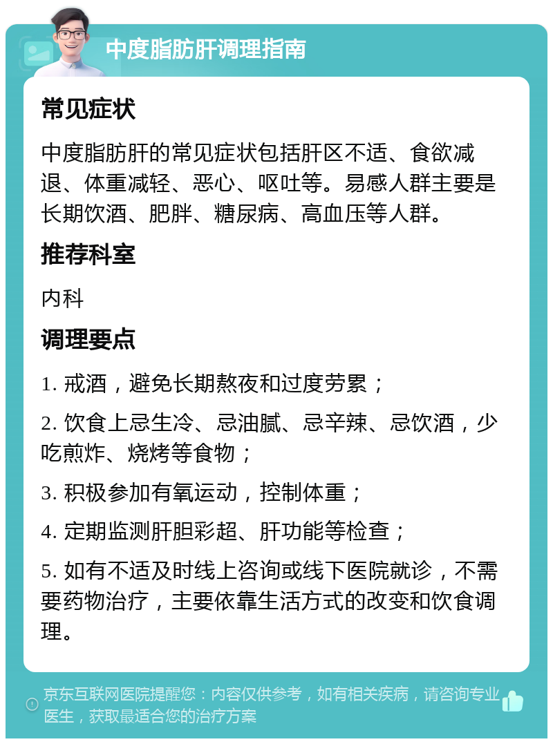 中度脂肪肝调理指南 常见症状 中度脂肪肝的常见症状包括肝区不适、食欲减退、体重减轻、恶心、呕吐等。易感人群主要是长期饮酒、肥胖、糖尿病、高血压等人群。 推荐科室 内科 调理要点 1. 戒酒，避免长期熬夜和过度劳累； 2. 饮食上忌生冷、忌油腻、忌辛辣、忌饮酒，少吃煎炸、烧烤等食物； 3. 积极参加有氧运动，控制体重； 4. 定期监测肝胆彩超、肝功能等检查； 5. 如有不适及时线上咨询或线下医院就诊，不需要药物治疗，主要依靠生活方式的改变和饮食调理。