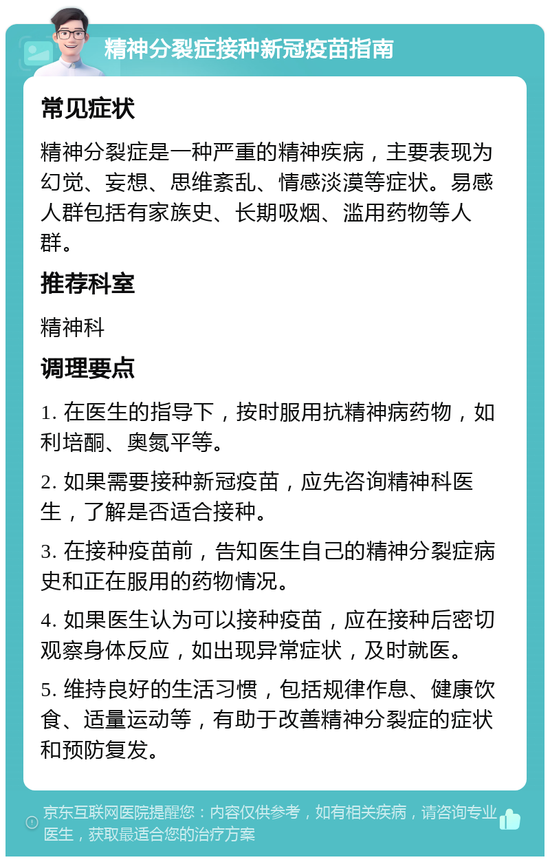 精神分裂症接种新冠疫苗指南 常见症状 精神分裂症是一种严重的精神疾病，主要表现为幻觉、妄想、思维紊乱、情感淡漠等症状。易感人群包括有家族史、长期吸烟、滥用药物等人群。 推荐科室 精神科 调理要点 1. 在医生的指导下，按时服用抗精神病药物，如利培酮、奥氮平等。 2. 如果需要接种新冠疫苗，应先咨询精神科医生，了解是否适合接种。 3. 在接种疫苗前，告知医生自己的精神分裂症病史和正在服用的药物情况。 4. 如果医生认为可以接种疫苗，应在接种后密切观察身体反应，如出现异常症状，及时就医。 5. 维持良好的生活习惯，包括规律作息、健康饮食、适量运动等，有助于改善精神分裂症的症状和预防复发。