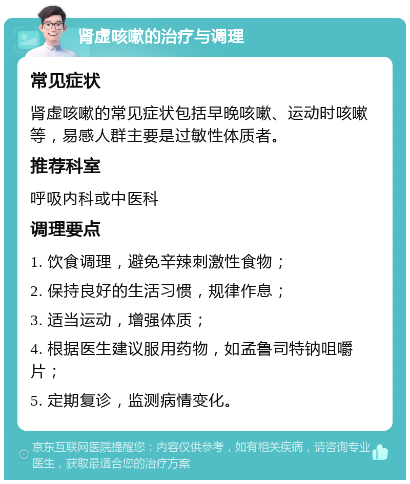 肾虚咳嗽的治疗与调理 常见症状 肾虚咳嗽的常见症状包括早晚咳嗽、运动时咳嗽等，易感人群主要是过敏性体质者。 推荐科室 呼吸内科或中医科 调理要点 1. 饮食调理，避免辛辣刺激性食物； 2. 保持良好的生活习惯，规律作息； 3. 适当运动，增强体质； 4. 根据医生建议服用药物，如孟鲁司特钠咀嚼片； 5. 定期复诊，监测病情变化。