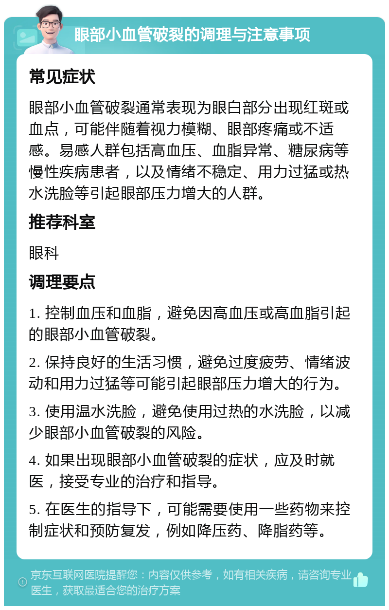 眼部小血管破裂的调理与注意事项 常见症状 眼部小血管破裂通常表现为眼白部分出现红斑或血点，可能伴随着视力模糊、眼部疼痛或不适感。易感人群包括高血压、血脂异常、糖尿病等慢性疾病患者，以及情绪不稳定、用力过猛或热水洗脸等引起眼部压力增大的人群。 推荐科室 眼科 调理要点 1. 控制血压和血脂，避免因高血压或高血脂引起的眼部小血管破裂。 2. 保持良好的生活习惯，避免过度疲劳、情绪波动和用力过猛等可能引起眼部压力增大的行为。 3. 使用温水洗脸，避免使用过热的水洗脸，以减少眼部小血管破裂的风险。 4. 如果出现眼部小血管破裂的症状，应及时就医，接受专业的治疗和指导。 5. 在医生的指导下，可能需要使用一些药物来控制症状和预防复发，例如降压药、降脂药等。