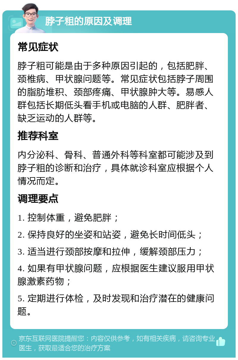 脖子粗的原因及调理 常见症状 脖子粗可能是由于多种原因引起的，包括肥胖、颈椎病、甲状腺问题等。常见症状包括脖子周围的脂肪堆积、颈部疼痛、甲状腺肿大等。易感人群包括长期低头看手机或电脑的人群、肥胖者、缺乏运动的人群等。 推荐科室 内分泌科、骨科、普通外科等科室都可能涉及到脖子粗的诊断和治疗，具体就诊科室应根据个人情况而定。 调理要点 1. 控制体重，避免肥胖； 2. 保持良好的坐姿和站姿，避免长时间低头； 3. 适当进行颈部按摩和拉伸，缓解颈部压力； 4. 如果有甲状腺问题，应根据医生建议服用甲状腺激素药物； 5. 定期进行体检，及时发现和治疗潜在的健康问题。