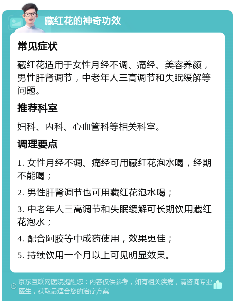 藏红花的神奇功效 常见症状 藏红花适用于女性月经不调、痛经、美容养颜，男性肝肾调节，中老年人三高调节和失眠缓解等问题。 推荐科室 妇科、内科、心血管科等相关科室。 调理要点 1. 女性月经不调、痛经可用藏红花泡水喝，经期不能喝； 2. 男性肝肾调节也可用藏红花泡水喝； 3. 中老年人三高调节和失眠缓解可长期饮用藏红花泡水； 4. 配合阿胶等中成药使用，效果更佳； 5. 持续饮用一个月以上可见明显效果。