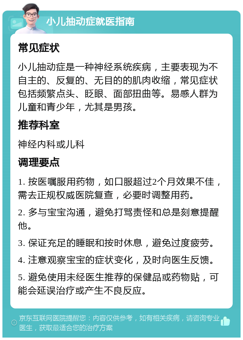 小儿抽动症就医指南 常见症状 小儿抽动症是一种神经系统疾病，主要表现为不自主的、反复的、无目的的肌肉收缩，常见症状包括频繁点头、眨眼、面部扭曲等。易感人群为儿童和青少年，尤其是男孩。 推荐科室 神经内科或儿科 调理要点 1. 按医嘱服用药物，如口服超过2个月效果不佳，需去正规权威医院复查，必要时调整用药。 2. 多与宝宝沟通，避免打骂责怪和总是刻意提醒他。 3. 保证充足的睡眠和按时休息，避免过度疲劳。 4. 注意观察宝宝的症状变化，及时向医生反馈。 5. 避免使用未经医生推荐的保健品或药物贴，可能会延误治疗或产生不良反应。