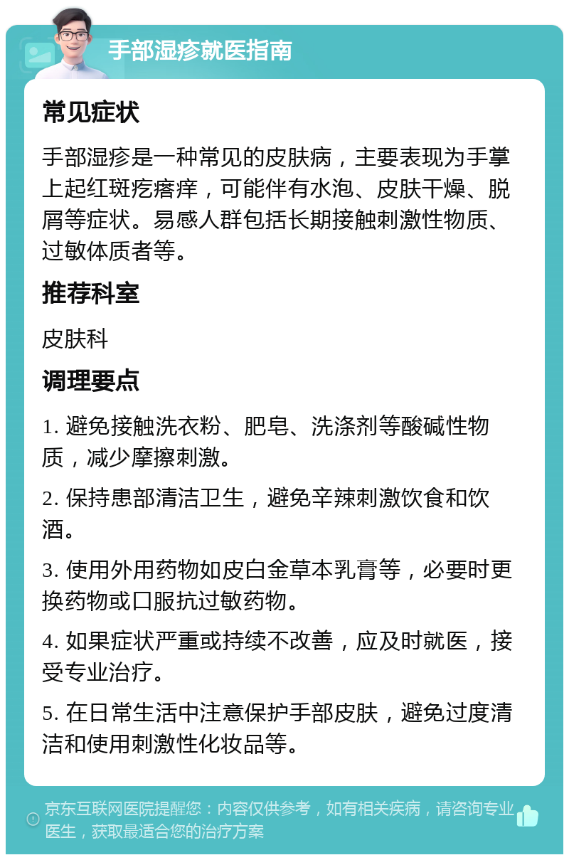 手部湿疹就医指南 常见症状 手部湿疹是一种常见的皮肤病，主要表现为手掌上起红斑疙瘩痒，可能伴有水泡、皮肤干燥、脱屑等症状。易感人群包括长期接触刺激性物质、过敏体质者等。 推荐科室 皮肤科 调理要点 1. 避免接触洗衣粉、肥皂、洗涤剂等酸碱性物质，减少摩擦刺激。 2. 保持患部清洁卫生，避免辛辣刺激饮食和饮酒。 3. 使用外用药物如皮白金草本乳膏等，必要时更换药物或口服抗过敏药物。 4. 如果症状严重或持续不改善，应及时就医，接受专业治疗。 5. 在日常生活中注意保护手部皮肤，避免过度清洁和使用刺激性化妆品等。