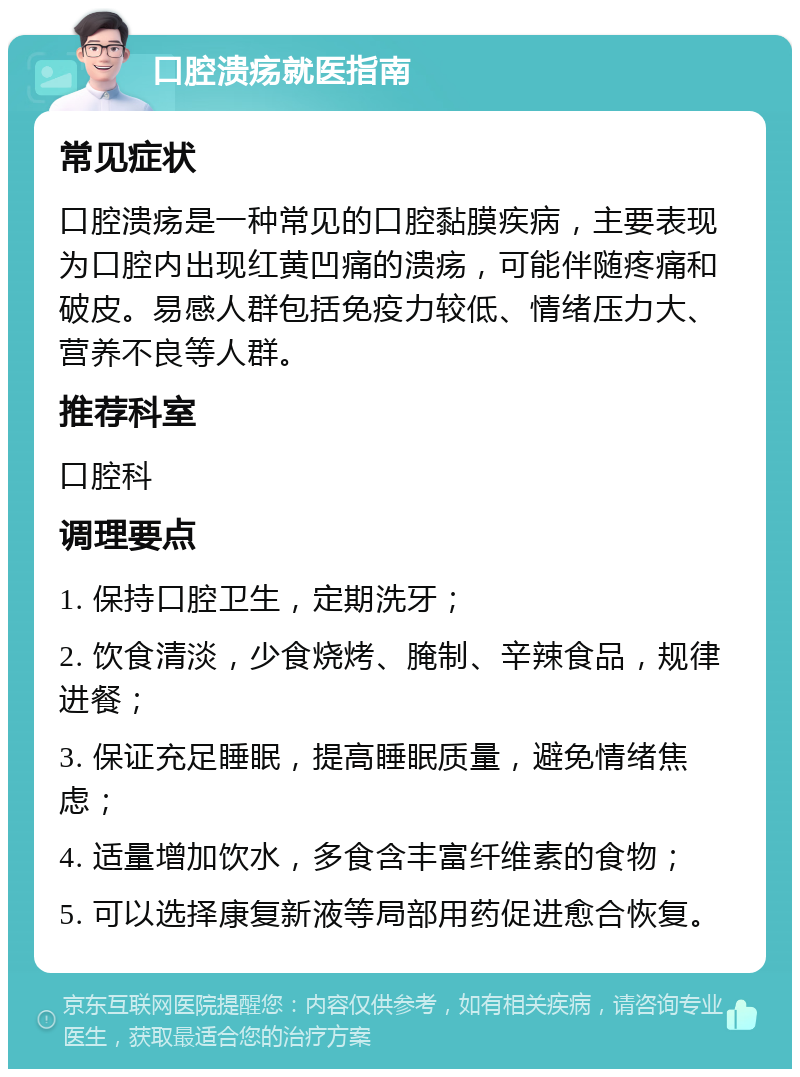 口腔溃疡就医指南 常见症状 口腔溃疡是一种常见的口腔黏膜疾病，主要表现为口腔内出现红黄凹痛的溃疡，可能伴随疼痛和破皮。易感人群包括免疫力较低、情绪压力大、营养不良等人群。 推荐科室 口腔科 调理要点 1. 保持口腔卫生，定期洗牙； 2. 饮食清淡，少食烧烤、腌制、辛辣食品，规律进餐； 3. 保证充足睡眠，提高睡眠质量，避免情绪焦虑； 4. 适量增加饮水，多食含丰富纤维素的食物； 5. 可以选择康复新液等局部用药促进愈合恢复。